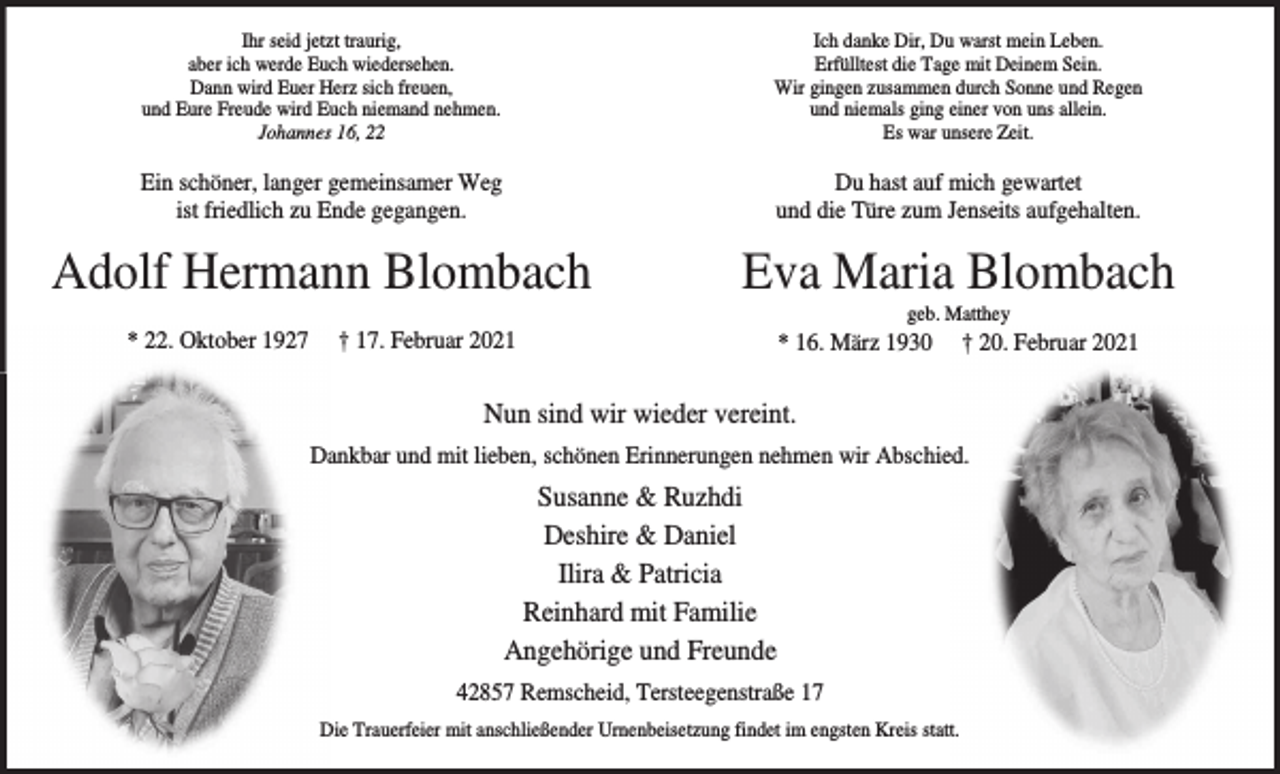 <p>Ihr seid jetzt traurig,<br />aber ich werde Euch wiedersehen.<br />Dann wird Euer Herz sich freuen,<br />und Eure Freude wird Euch niemand nehmen.<br />Johannes 16, 22</p><p>Ich danke Dir, Du warst mein Leben.<br />Erfülltest die Tage mit Deinem Sein.<br />Wir gingen zusammen durch Sonne und Regen<br />und niemals ging einer von uns allein.<br />Es war unsere Zeit.</p><p>Ein schöner, langer gemeinsamer Weg<br />ist friedlich zu Ende gegangen.</p><p>Du hast auf mich gewartet<br />und die Türe zum Jenseits aufgehalten.</p><p>Adolf Hermann Blombach</p><p>Eva Maria Blombach</p><p>* 22. Oktober 1927</p><p>† 17. Februar 2021</p><p>geb. Matthey</p><p>* 16. März 1930</p><p>† 20. Februar 2021</p><p>Nun sind wir wieder vereint.<br />Dankbar und mit lieben, schönen Erinnerungen nehmen wir Abschied.</p><p>Susanne &amp; Ruzhdi<br />Deshire &amp; Daniel<br />Ilira &amp; Patricia<br />Reinhard mit Familie<br />Angehörige und Freunde<br />42857 Remscheid, Tersteegenstraße 17<br />Die Trauerfeier mit anschließender Urnenbeisetzung findet im engsten Kreis statt.</p>
