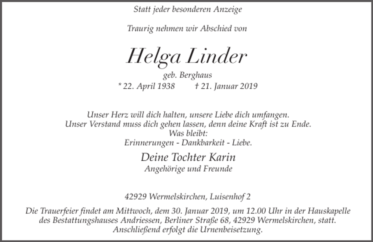 <p>Statt jeder besonderen Anzeige<br />Traurig nehmen wir Abschied von</p><p>Helga Linder</p><p>geb. Berghaus<br />* 22. April 1938<br />† 21. Januar 2019<br />Unser Herz will dich halten, unsere Liebe dich umfangen.<br />Unser Verstand muss dich gehen lassen, denn deine Kraft ist zu Ende.<br />Was bleibt:<br />Erinnerungen - Dankbarkeit - Liebe.</p><p>Deine Tochter Karin<br />Angehörige und Freunde</p><p>42929 Wermelskirchen, Luisenhof 2<br />Die Trauerfeier findet am Mittwoch, dem 30. Januar 2019, um 12.00 Uhr in der Hauskapelle<br />des Bestattungshauses Andriessen, Berliner Straße 68, 42929 Wermelskirchen, statt.<br />Anschließend erfolgt die Urnenbeisetzung.</p>