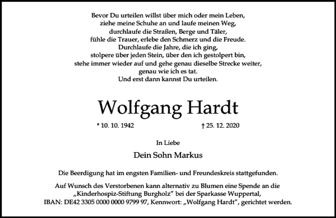 <p>Bevor Du urteilen willst über mich oder mein Leben,<br />ziehe meine Schuhe an und laufe meinen Weg,<br />durchlaufe die Straßen, Berge und Täler,<br />fühle die Trauer, erlebe den Schmerz und die Freude.<br />Durchlaufe die Jahre, die ich ging,<br />stolpere über jeden Stein, über den ich gestolpert bin,<br />stehe immer wieder auf und gehe genau dieselbe Strecke weiter,<br />genau wie ich es tat.<br />Und erst dann kannst Du urteilen.</p><p>Wolfgang Hardt<br />* 10. 10. 1942</p><p>† 25. 12. 2020<br />In Liebe</p><p>Dein Sohn Markus<br />Die Beerdigung hat im engsten Familien- und Freundeskreis stattgefunden.<br />Auf Wunsch des Verstorbenen kann alternativ zu Blumen eine Spende an die<br />„Kinderhospiz-Stiftung Burgholz” bei der Sparkasse Wuppertal,<br />IBAN: DE42 3305 9797, Kennwort: „Wolfgang Hardt”, gerichtet werden.</p>