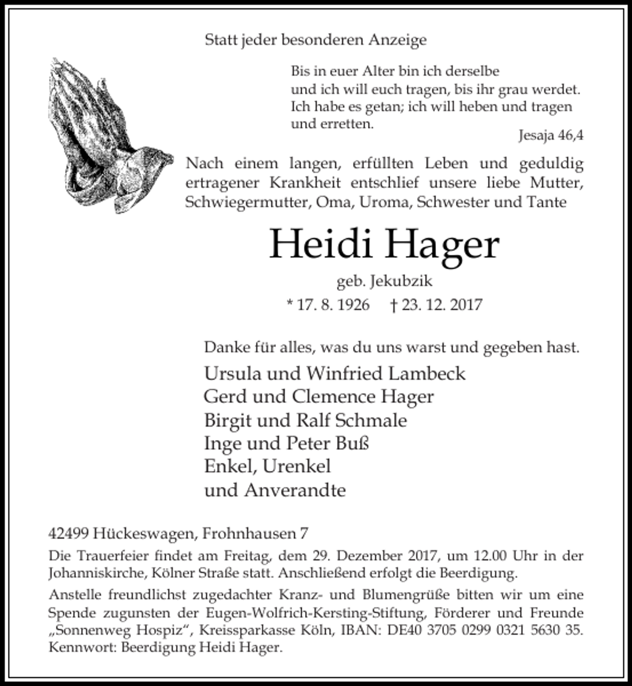<p>Statt jeder besonderen Anzeige<br />Bis in euer Alter bin ich derselbe<br />und ich will euch tragen, bis ihr grau werdet.<br />Ich habe es getan; ich will heben und tragen<br />und erretten.<br />Jesaja 46,4</p><p>Nach einem langen, erfüllten Leben und geduldig<br />ertragener Krankheit entschlief unsere liebe Mutter,<br />Schwiegermutter, Oma, Uroma, Schwester und Tante</p><p>Heidi Hager<br />geb. Jekubzik<br />* 17. 8. 1926 † 23. 12. 2017</p><p>Danke für alles, was du uns warst und gegeben hast.</p><p>Ursula und Winfried Lambeck<br />Gerd und Clemence Hager<br />Birgit und Ralf Schmale<br />Inge und Peter Buß<br />Enkel, Urenkel<br />und Anverandte<br />42499 Hückeswagen, Frohnhausen 7<br />Die Trauerfeier findet am Freitag, dem 29. Dezember 2017, um 12.00 Uhr in der<br />Johanniskirche, Kölner Straße statt. Anschließend erfolgt die Beerdigung.<br />Anstelle freundlichst zugedachter Kranz- und Blumengrüße bitten wir um eine<br />Spende zugunsten der Eugen-Wolfrich-Kersting-Stiftung, Förderer und Freunde<br />„Sonnenweg Hospiz“, Kreissparkasse Köln, IBAN: DE40 3705 0299 0321 5630 35.<br />Kennwort: Beerdigung Heidi Hager.</p>
