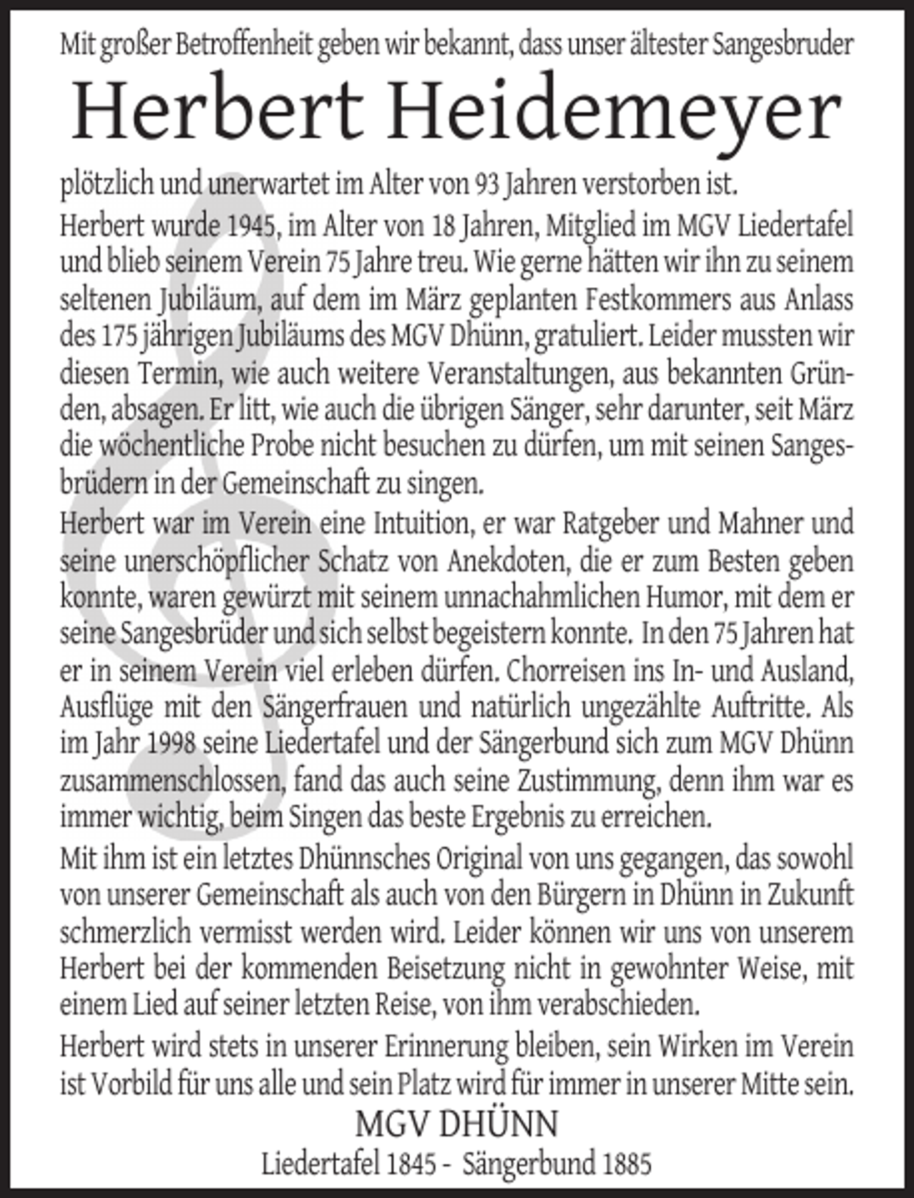 <p>Mit großer Betroffenheit geben wir bekannt, dass unser ältester Sangesbruder</p><p>Herbert Heidemeyer</p><p>plötzlich und unerwartet im Alter von 93 Jahren verstorben ist.<br />Herbert wurde 1945, im Alter von 18 Jahren, Mitglied im MGV Liedertafel<br />und blieb seinem Verein 75 Jahre treu. Wie gerne hätten wir ihn zu seinem<br />seltenen Jubiläum, auf dem im März geplanten Festkommers aus Anlass<br />des 175 jährigen Jubiläums des MGV Dhünn, gratuliert. Leider mussten wir<br />diesen Termin, wie auch weitere Veranstaltungen, aus bekannten Gründen, absagen. Er litt, wie auch die übrigen Sänger, sehr darunter, seit März<br />die wöchentliche Probe nicht besuchen zu dürfen, um mit seinen Sangesbrüdern in der Gemeinschaft zu singen.<br />Herbert war im Verein eine Intuition, er war Ratgeber und Mahner und<br />seine unerschöpflicher Schatz von Anekdoten, die er zum Besten geben<br />konnte, waren gewürzt mit seinem unnachahmlichen Humor, mit dem er<br />seine Sangesbrüder und sich selbst begeistern konnte. In den 75 Jahren hat<br />er in seinem Verein viel erleben dürfen. Chorreisen ins In- und Ausland,<br />Ausflüge mit den Sängerfrauen und natürlich ungezählte Auftritte. Als<br />im Jahr 1998 seine Liedertafel und der Sängerbund sich zum MGV Dhünn<br />zusammenschlossen, fand das auch seine Zustimmung, denn ihm war es<br />immer wichtig, beim Singen das beste Ergebnis zu erreichen.<br />Mit ihm ist ein letztes Dhünnsches Original von uns gegangen, das sowohl<br />von unserer Gemeinschaft als auch von den Bürgern in Dhünn in Zukunft<br />schmerzlich vermisst werden wird. Leider können wir uns von unserem<br />Herbert bei der kommenden Beisetzung nicht in gewohnter Weise, mit<br />einem Lied auf seiner letzten Reise, von ihm verabschieden.<br />Herbert wird stets in unserer Erinnerung bleiben, sein Wirken im Verein<br />ist Vorbild für uns alle und sein Platz wird für immer in unserer Mitte sein.</p><p>MGV DHÜNN</p><p>Liedertafel 1845 - Sängerbund 1885</p>