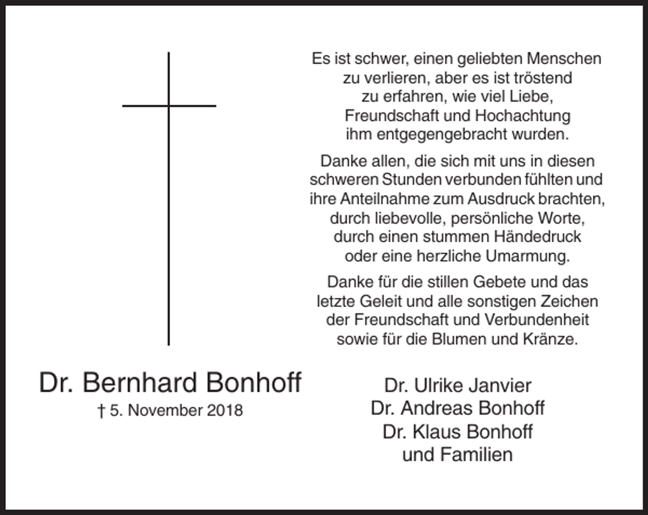 <p>Es ist schwer, einen geliebten Menschen<br />zu verlieren, aber es ist tröstend<br />zu erfahren, wie viel Liebe,<br />Freundschaft und Hochachtung<br />ihm entgegengebracht wurden.<br />Danke allen, die sich mit uns in diesen<br />schweren Stunden verbunden fühlten und<br />ihre Anteilnahme zum Ausdruck brachten,<br />durch liebevolle, persönliche Worte,<br />durch einen stummen Händedruck<br />oder eine herzliche Umarmung.<br />Danke für die stillen Gebete und das<br />letzte Geleit und alle sonstigen Zeichen<br />der Freundschaft und Verbundenheit<br />sowie für die Blumen und Kränze.</p><p>Dr. Bernhard Bonhoff<br />† 5. November 2018</p><p>Dr. Ulrike Janvier<br />Dr. Andreas Bonhoff<br />Dr. Klaus Bonhoff<br />und Familien</p>