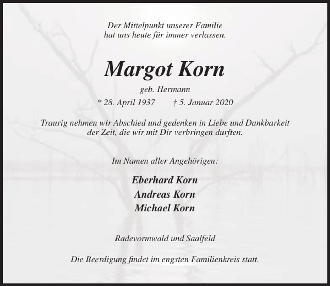 <p>Der Mittelpunkt unserer Familie<br />hat uns heute für immer verlassen.</p><p>Margot Korn<br />geb. Hermann<br />* 28. April 1937<br />† 5. Januar 2020<br />Traurig nehmen wir Abschied und gedenken in Liebe und Dankbarkeit<br />der Zeit, die wir mit Dir verbringen durften.<br />Im Namen aller Angehörigen:</p><p>Eberhard Korn<br />Andreas Korn<br />Michael Korn<br />Radevormwald und Saalfeld<br />Die Beerdigung findet im engsten Familienkreis statt.</p>