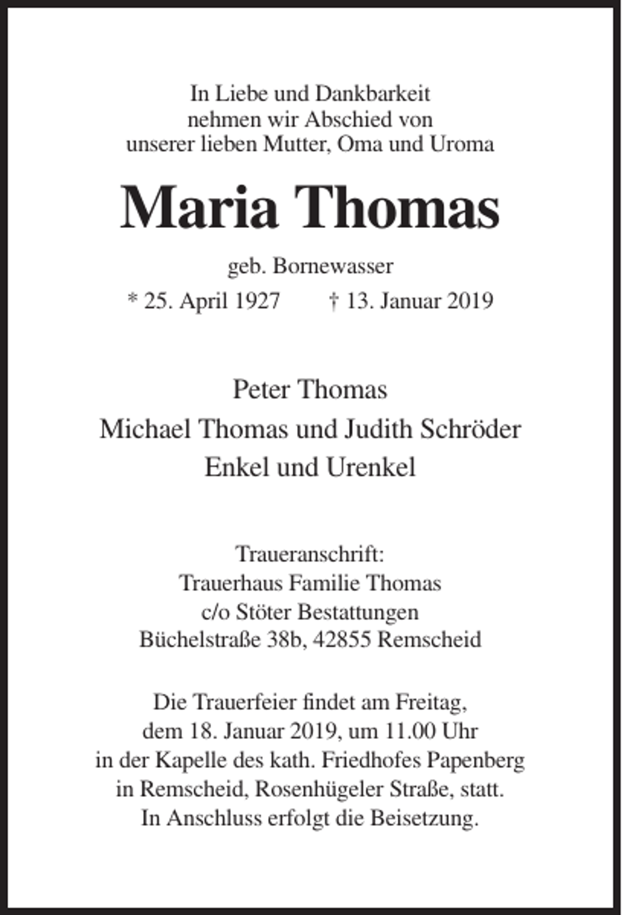 <p>In Liebe und Dankbarkeit<br />nehmen wir Abschied von<br />unserer lieben Mutter, Oma und Uroma</p><p>Maria Thomas<br />geb. Bornewasser<br />* 25. April 1927</p><p>† 13. Januar 2019</p><p>Peter Thomas<br />Michael Thomas und Judith Schröder<br />Enkel und Urenkel<br />Traueranschrift:<br />Trauerhaus Familie Thomas<br />c/o Stöter Bestattungen<br />Büchelstraße 38b, 42855 Remscheid<br />Die Trauerfeier findet am Freitag,<br />dem 18. Januar 2019, um 11.00 Uhr<br />in der Kapelle des kath. Friedhofes Papenberg<br />in Remscheid, Rosenhügeler Straße, statt.<br />In Anschluss erfolgt die Beisetzung.</p>