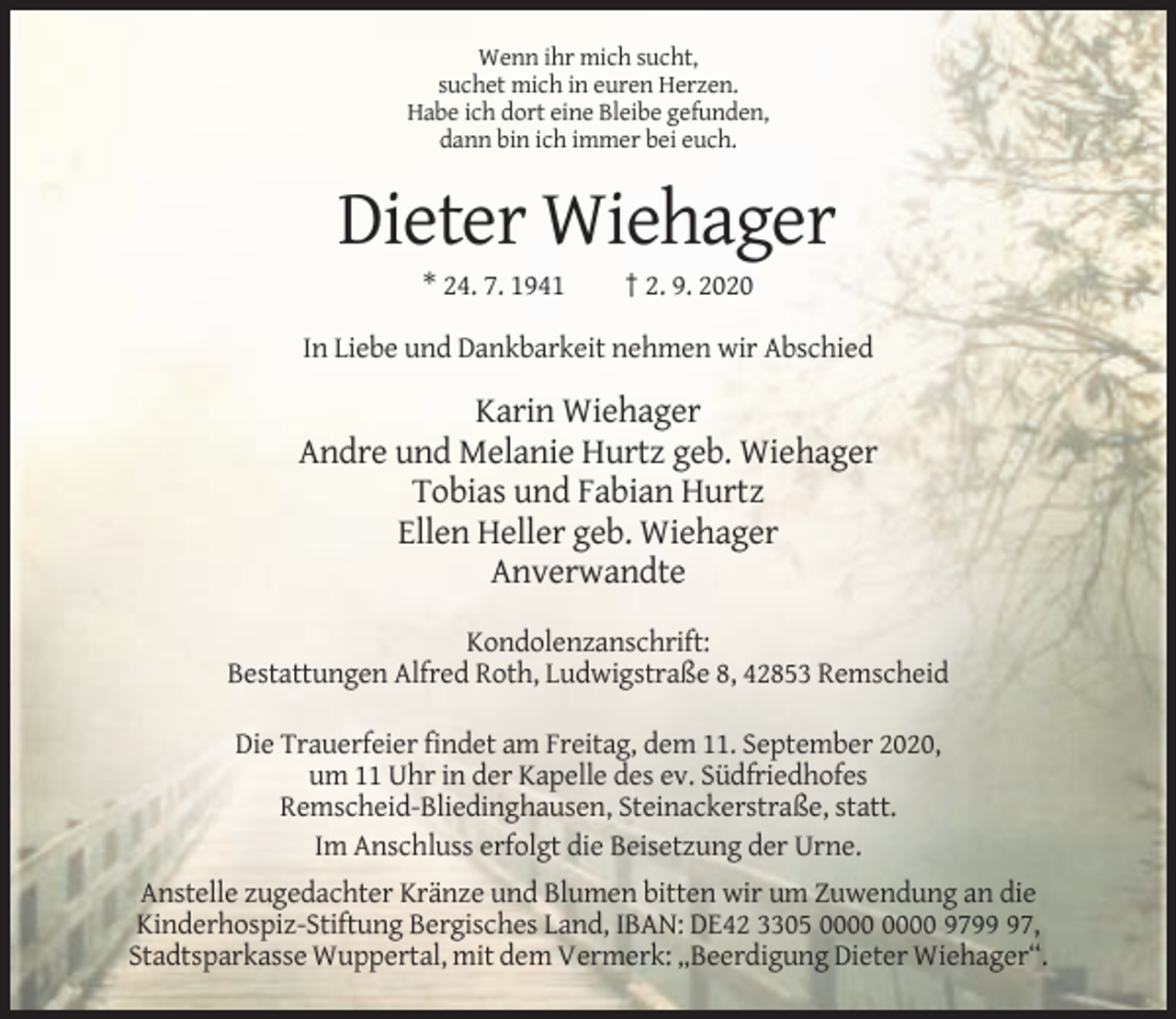 <p>Wenn ihr mich sucht,<br />suchet mich in euren Herzen.<br />Habe ich dort eine Bleibe gefunden,<br />dann bin ich immer bei euch.</p><p>Dieter Wiehager<br />* 24. 7. 1941</p><p>† 2. 9. 2020</p><p>In Liebe und Dankbarkeit nehmen wir Abschied</p><p>Karin Wiehager<br />Andre und Melanie Hurtz geb. Wiehager<br />Tobias und Fabian Hurtz<br />Ellen Heller geb. Wiehager<br />Anverwandte<br />Kondolenzanschrift:<br />Bestattungen Alfred Roth, Ludwigstraße 8, 42853 Remscheid<br />Die Trauerfeier findet am Freitag, dem 11. September 2020,<br />um 11 Uhr in der Kapelle des ev. Südfriedhofes<br />Remscheid-Bliedinghausen, Steinackerstraße, statt.<br />Im Anschluss erfolgt die Beisetzung der Urne.<br />Anstelle zugedachter Kränze und Blumen bitten wir um Zuwendung an die<br />Kinderhospiz-Stiftung Bergisches Land, IBAN: DE42 3305 9797,<br />Stadtsparkasse Wuppertal, mit dem Vermerk: „Beerdigung Dieter Wiehager“.</p>