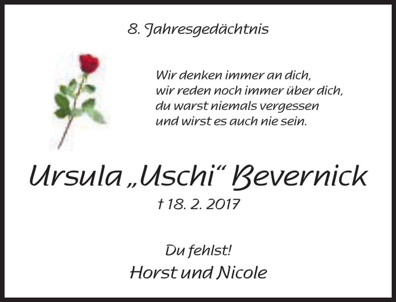 <p>8. Jahresgedächtnis<br />Wir denken immer an dich,<br />wir reden noch immer über dich,<br />du warst niemals vergessen<br />und wirst es auch nie sein.</p><p>Ursula „Uschi“ Bevernick<br />† 18. 2. 2017<br />Du fehlst!</p><p>Horst und Nicole</p>