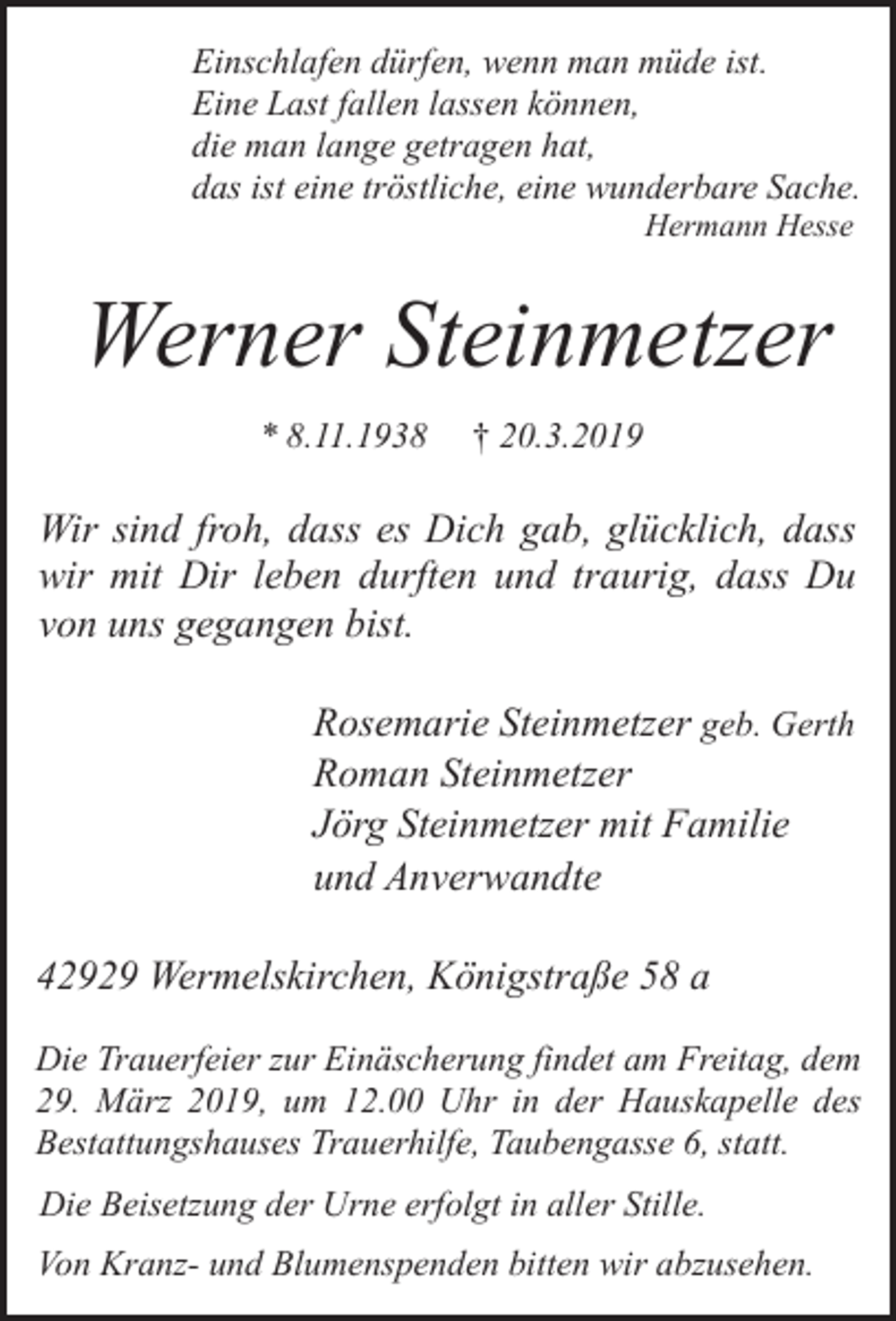 <p>Einschlafen dürfen, wenn man müde ist.<br />Eine Last fallen lassen können,<br />die man lange getragen hat,<br />das ist eine tröstliche, eine wunderbare Sache.<br />Hermann Hesse</p><p>Werner Steinmetzer<br />* 8.11.1938</p><p>† 20.3.2019</p><p>Wir sind froh, dass es Dich gab, glücklich, dass<br />wir mit Dir leben durften und traurig, dass Du<br />von uns gegangen bist.<br />Rosemarie Steinmetzer geb. Gerth<br />Roman Steinmetzer<br />Jörg Steinmetzer mit Familie<br />und Anverwandte<br />42929 Wermelskirchen, Königstraße 58 a<br />Die Trauerfeier zur Einäscherung findet am Freitag, dem<br />29. März 2019, um 12.00 Uhr in der Hauskapelle des<br />Bestattungshauses Trauerhilfe, Taubengasse 6, statt.<br />Die Beisetzung der Urne erfolgt in aller Stille.<br />Von Kranz- und Blumenspenden bitten wir abzusehen.</p>