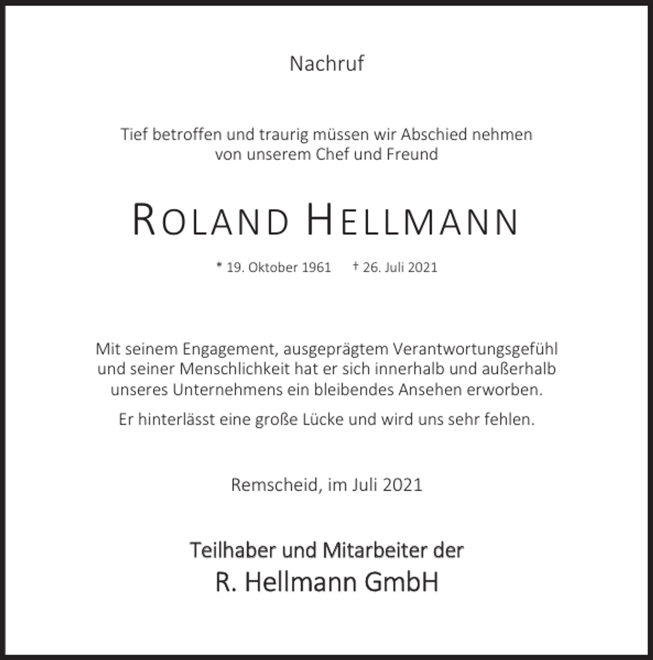<p>Nachruf<br />Tief betroffen und traurig müssen wir Abschied nehmen<br />von unserem Chef und Freund</p><p>R OLAND H ELLMANN<br />* 19. Oktober 1961</p><p>† 26. Juli 2021</p><p>Mit seinem Engagement, ausgeprägtem Verantwortungsgefühl<br />und seiner Menschlichkeit hat er sich innerhalb und außerhalb<br />unseres Unternehmens ein bleibendes Ansehen erworben.<br />Er hinterlässt eine große Lücke und wird uns sehr fehlen.</p><p>Remscheid, im Juli 2021</p><p>Teilhaber und Mitarbeiter der</p><p>R. Hellmann GmbH</p>