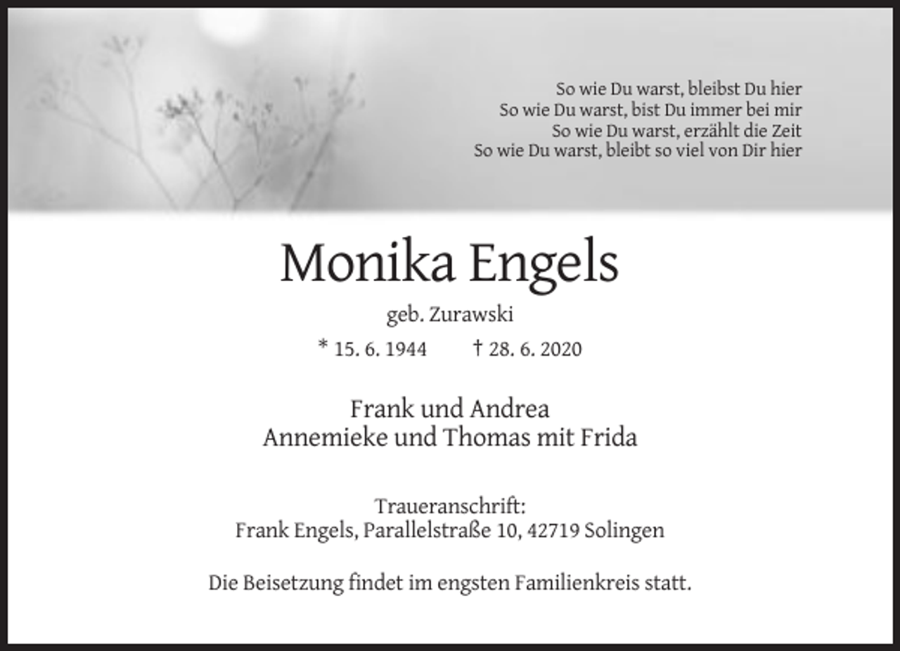 <p>So wie Du warst, bleibst Du hier<br />So wie Du warst, bist Du immer bei mir<br />So wie Du warst, erzählt die Zeit<br />So wie Du warst, bleibt so viel von Dir hier</p><p>Monika Engels<br />geb. Zurawski<br />* 15. 6. 1944<br />† 28. 6. 2020</p><p>Frank und Andrea<br />Annemieke und Thomas mit Frida<br />Traueranschrift:<br />Frank Engels, Parallelstraße 10, 42719 Solingen<br />Die Beisetzung findet im engsten Familienkreis statt.</p>