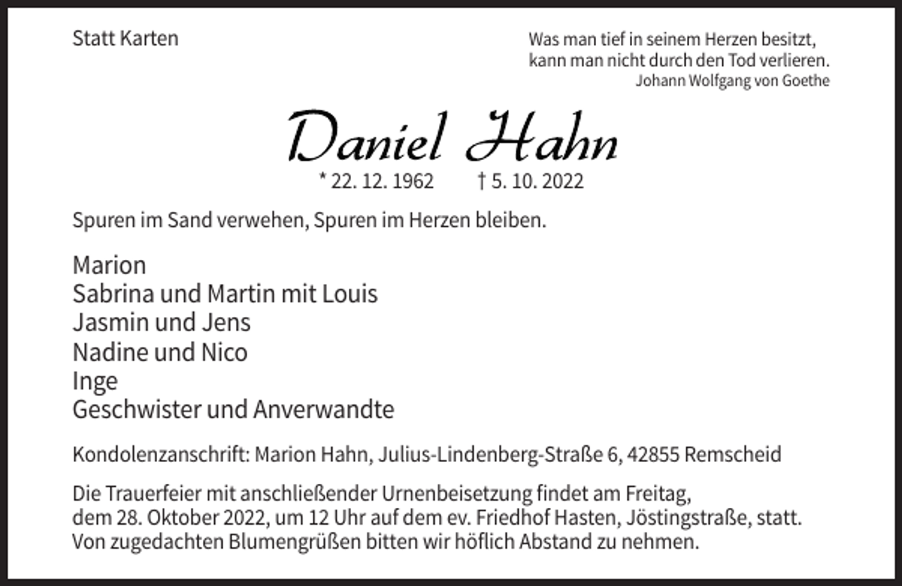 <p>Statt Karten</p><p>Was man tief in seinem Herzen besitzt,<br />kann man nicht durch den Tod verlieren.<br />Johann Wolfgang von Goethe</p><p>* 22. 12. 1962</p><p>† 5. 10. 2022</p><p>Spuren im Sand verwehen, Spuren im Herzen bleiben.</p><p>Marion<br />Sabrina und Martin mit Louis<br />Jasmin und Jens<br />Nadine und Nico<br />Inge<br />Geschwister und Anverwandte<br />Kondolenzanschrift: Marion Hahn, Julius-Lindenberg-Straße 6, 42855 Remscheid<br />Die Trauerfeier mit anschließender Urnenbeisetzung findet am Freitag,<br />dem 28. Oktober 2022, um 12 Uhr auf dem ev. Friedhof Hasten, Jöstingstraße, statt.<br />Von zugedachten Blumengrüßen bitten wir höflich Abstand zu nehmen.</p>