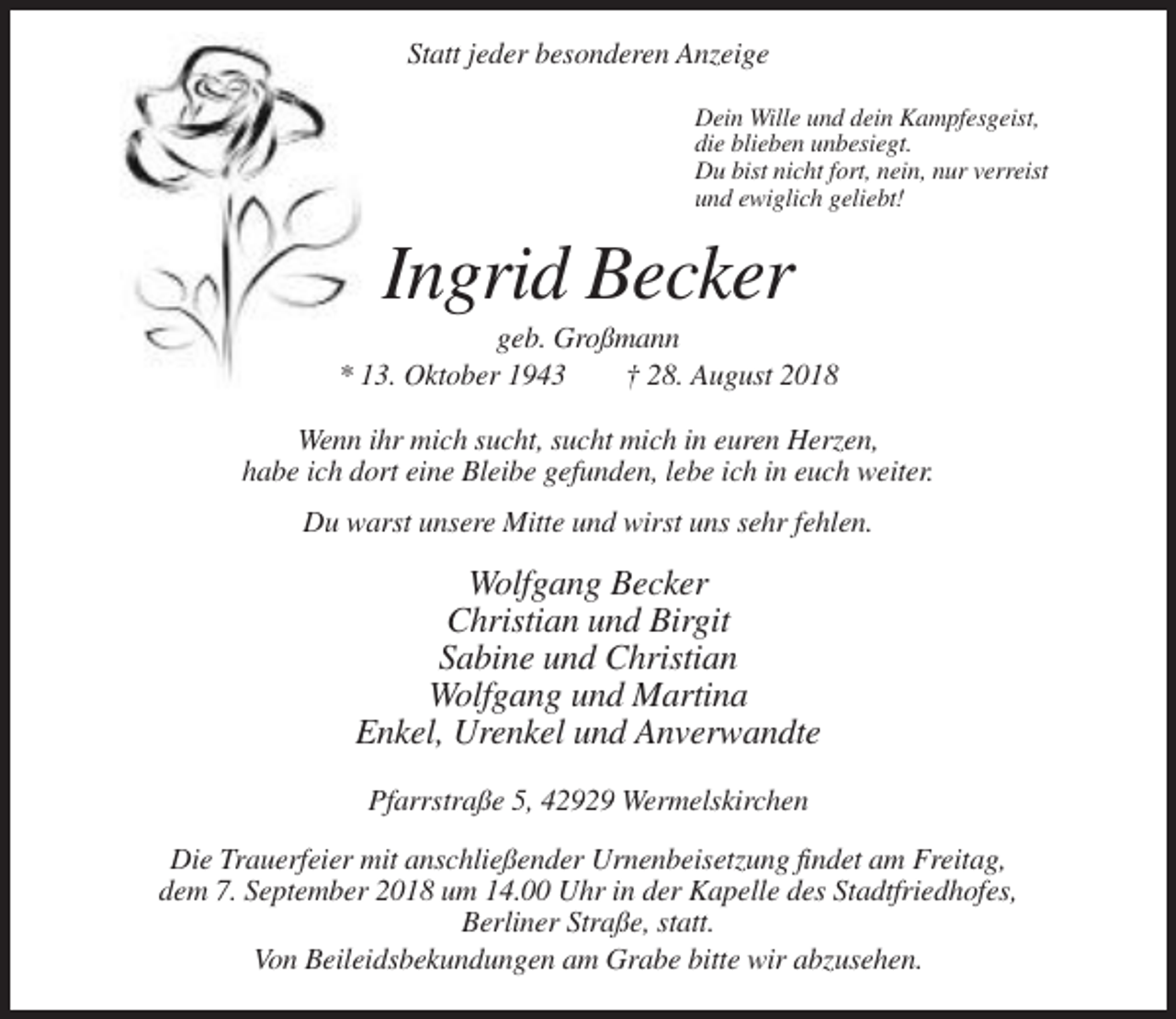 <p>Statt jeder besonderen Anzeige<br />Dein Wille und dein Kampfesgeist,<br />die blieben unbesiegt.<br />Du bist nicht fort, nein, nur verreist<br />und ewiglich geliebt!</p><p>Ingrid Becker<br />geb. Großmann<br />* 13. Oktober 1943<br />† 28. August 2018<br />Wenn ihr mich sucht, sucht mich in euren Herzen,<br />habe ich dort eine Bleibe gefunden, lebe ich in euch weiter.<br />Du warst unsere Mitte und wirst uns sehr fehlen.</p><p>Wolfgang Becker<br />Christian und Birgit<br />Sabine und Christian<br />Wolfgang und Martina<br />Enkel, Urenkel und Anverwandte<br />Pfarrstraße 5, 42929 Wermelskirchen<br />Die Trauerfeier mit anschließender Urnenbeisetzung findet am Freitag,<br />dem 7. September 2018 um 14.00 Uhr in der Kapelle des Stadtfriedhofes,<br />Berliner Straße, statt.<br />Von Beileidsbekundungen am Grabe bitte wir abzusehen.</p>