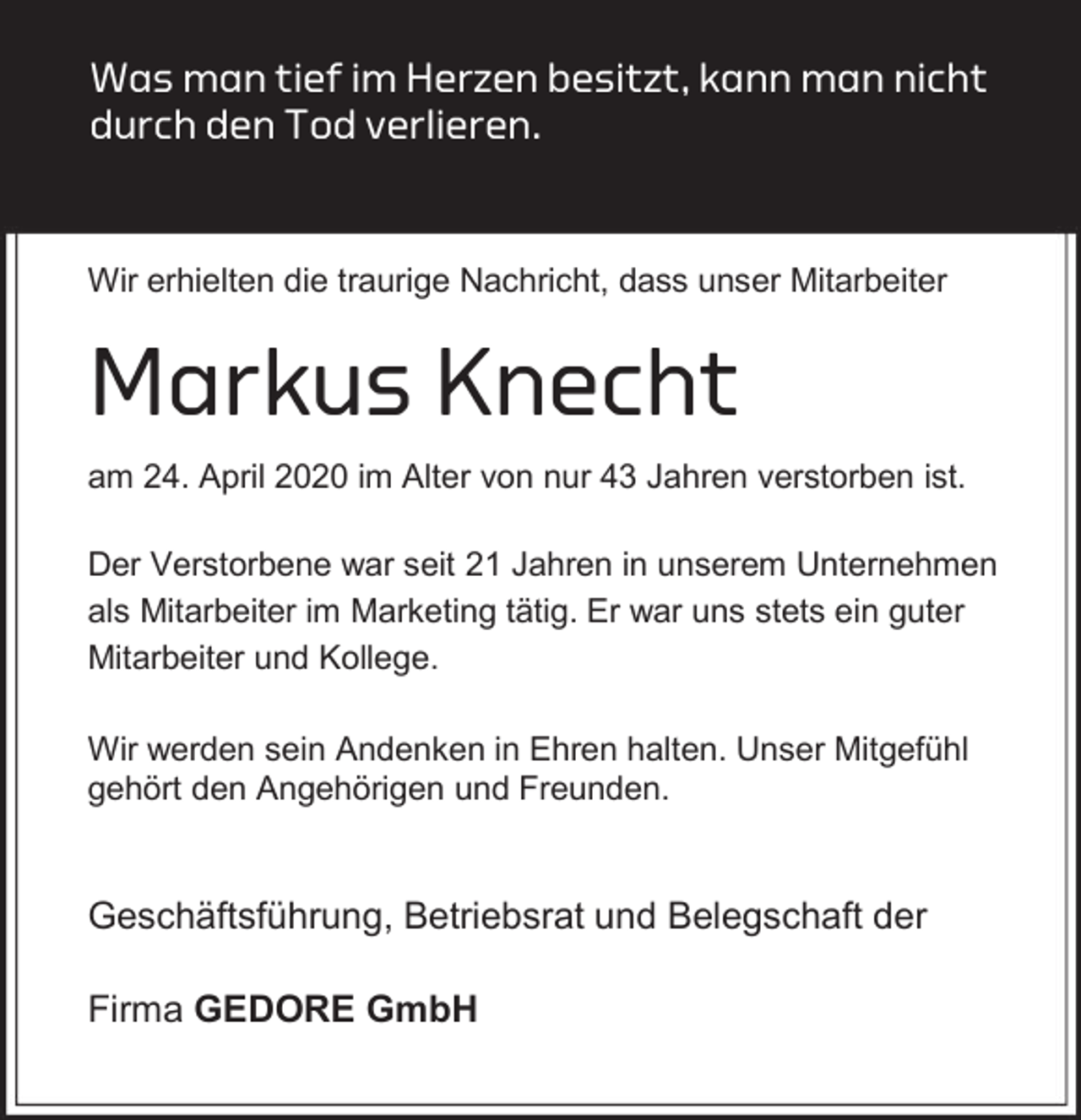 <p>Was man tief im Herzen besitzt, kann man nicht<br />durch den Tod verlieren.</p><p>Wir erhielten die traurige Nachricht, dass unser Mitarbeiter</p><p>Markus Knecht<br />am 24. April 2020 im Alter von nur 43 Jahren verstorben ist.<br />Der Verstorbene war seit 21 Jahren in unserem Unternehmen<br />als Mitarbeiter im Marketing tätig. Er war uns stets ein guter<br />Mitarbeiter und Kollege.<br />Wir werden sein Andenken in Ehren halten. Unser Mitgefühl<br />gehört den Angehörigen und Freunden.</p><p>Geschäftsführung, Betriebsrat und Belegschaft der<br />Firma GEDORE GmbH</p>