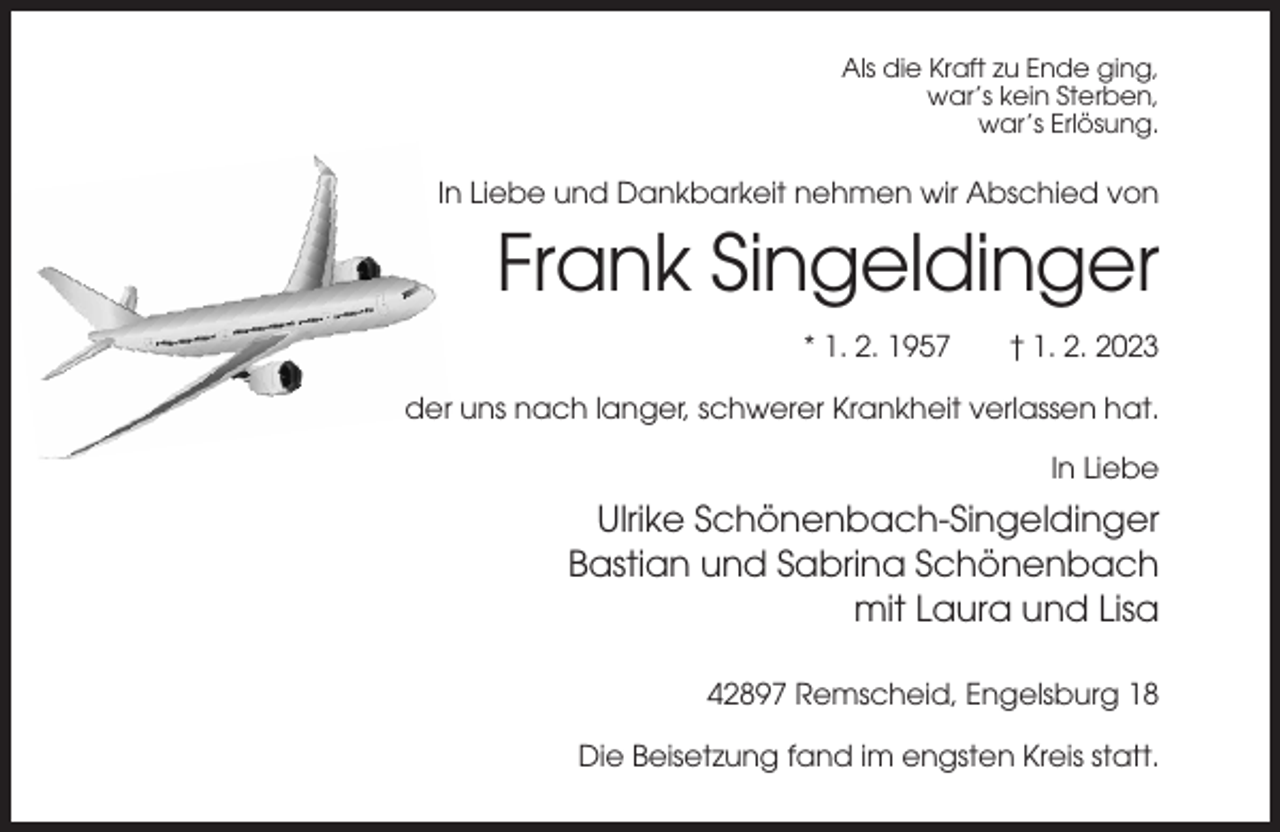 <p>Als die Kraft zu Ende ging,<br />war’s kein Sterben,<br />war’s Erlösung.</p><p>In Liebe und Dankbarkeit nehmen wir Abschied von</p><p>Frank Singeldinger<br />* 1. 2. 1957</p><p>† 1. 2. 2023</p><p>der uns nach langer, schwerer Krankheit verlassen hat.<br />In Liebe</p><p>Ulrike Schönenbach-Singeldinger<br />Bastian und Sabrina Schönenbach<br />mit Laura und Lisa<br />42897 Remscheid, Engelsburg 18<br />Die Beisetzung fand im engsten Kreis statt.</p>