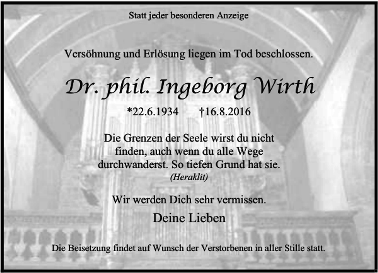 <p>Statt jeder besonderen Anzeige</p><p>Versöhnung und Erlösung liegen im Tod beschlossen.</p><p>Dr. phil. Ingeborg Wirth<br />*22.6.1934</p><p>†16.8.2016</p><p>Die Grenzen der Seele wirst du nicht<br />finden, auch wenn du alle Wege<br />durchwanderst. So tiefen Grund hat sie.<br />(Heraklit)</p><p>Wir werden Dich sehr vermissen.</p><p>Deine Lieben<br />Die Beisetzung findet auf Wunsch der Verstorbenen in aller Stille statt.</p>
