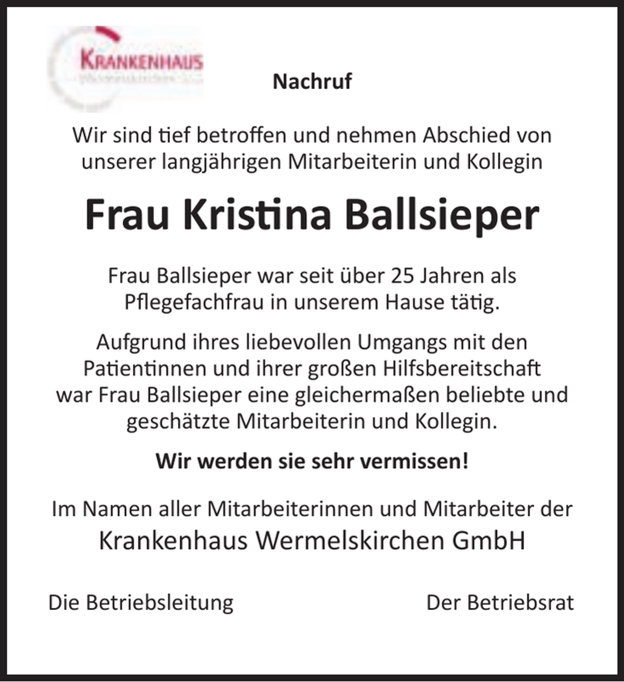 <p>Nachruf<br />Wir sind ef betroﬀen und nehmen Abschied von<br />unserer langjährigen Mitarbeiterin und Kollegin</p><p>Frau Kris na Ballsieper<br />Frau Ballsieper war seit über 25 Jahren als<br />Pﬂegefachfrau in unserem Hause tä g.<br />Aufgrund ihres liebevollen Umgangs mit den<br />Pa en nnen und ihrer großen Hilfsbereitscha<br />war Frau Ballsieper eine gleichermaßen beliebte und<br />geschätzte Mitarbeiterin und Kollegin.<br />Wir werden sie sehr vermissen!<br />Im Namen aller Mitarbeiterinnen und Mitarbeiter der</p><p>Krankenhaus Wermelskirchen GmbH</p><p>Die Betriebsleitung</p><p>Der Betriebsrat</p>