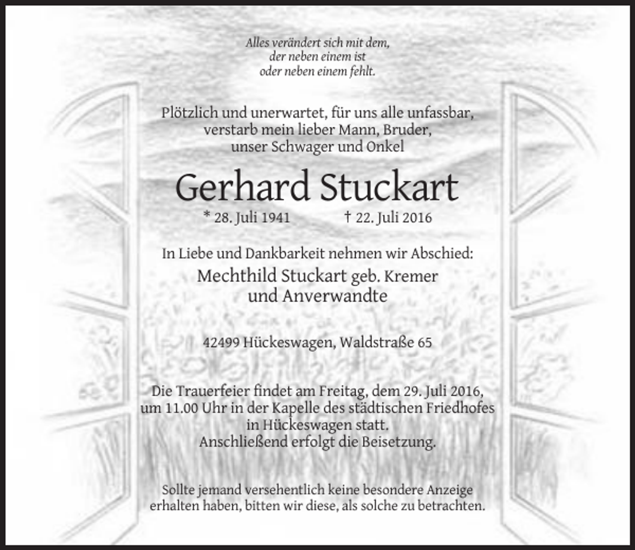 <p>Alles verändert sich mit dem,<br />der neben einem ist<br />oder neben einem fehlt.</p><p>Plötzlich und unerwartet, für uns alle unfassbar,<br />verstarb mein lieber Mann, Bruder,<br />unser Schwager und Onkel</p><p>Gerhard Stuckart<br />* 28. Juli 1941</p><p>† 22. Juli 2016</p><p>In Liebe und Dankbarkeit nehmen wir Abschied:</p><p>Mechthild Stuckart geb. Kremer<br />und Anverwandte<br />42499 Hückeswagen, Waldstraße 65</p><p>Die Trauerfeier findet am Freitag, dem 29. Juli 2016,<br />um 11.00 Uhr in der Kapelle des städtischen Friedhofes<br />in Hückeswagen statt.<br />Anschließend erfolgt die Beisetzung.</p><p>Sollte jemand versehentlich keine besondere Anzeige<br />erhalten haben, bitten wir diese, als solche zu betrachten.</p>