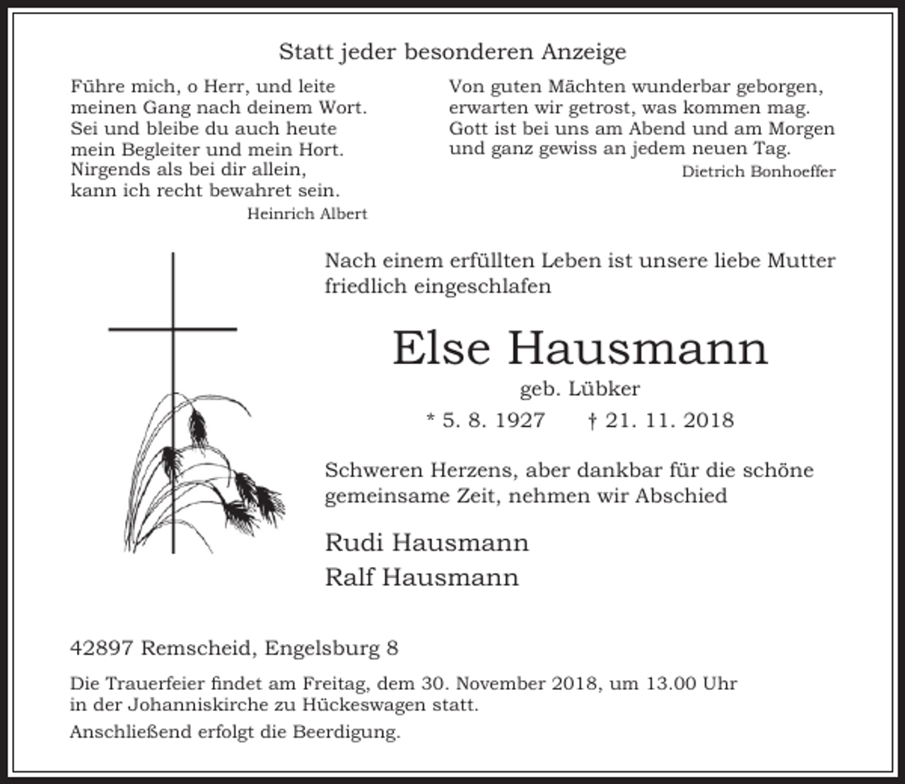 <p>Statt jeder besonderen Anzeige<br />Von guten Mächten wunderbar geborgen,<br />erwarten wir getrost, was kommen mag.<br />Gott ist bei uns am Abend und am Morgen<br />und ganz gewiss an jedem neuen Tag.</p><p>ühre mich, o Herr, und leite<br />meinen Gang nach deinem Wort.<br />Sei und bleibe du auch heute<br />mein Begleiter und mein Hort.<br />Nirgends als bei dir allein,<br />kann ich recht bewahret sein.</p><p>Dietrich Bonhoeffer</p><p>Heinrich Albert</p><p>Nach einem erfüllten Leben ist unsere liebe Mutter<br />friedlich eingeschlafen</p><p>Else Hausmann<br />geb. Lübker</p><p>* 5. 8. 1927</p><p>† 21. 11. 2018</p><p>Schweren Herzens, aber dankbar für die schöne<br />gemeinsame Zeit, nehmen wir Abschied</p><p>Rudi Hausmann<br />Ralf Hausmann<br />42897 Remscheid, Engelsburg 8<br />Die Trauerfeier ndet am reitag, dem 0. No ember 2018, um 1 .00<br />in der Johanniskirche zu Hückeswagen statt.<br />Anschließend erfolgt die Beerdigung.</p><p>hr</p>