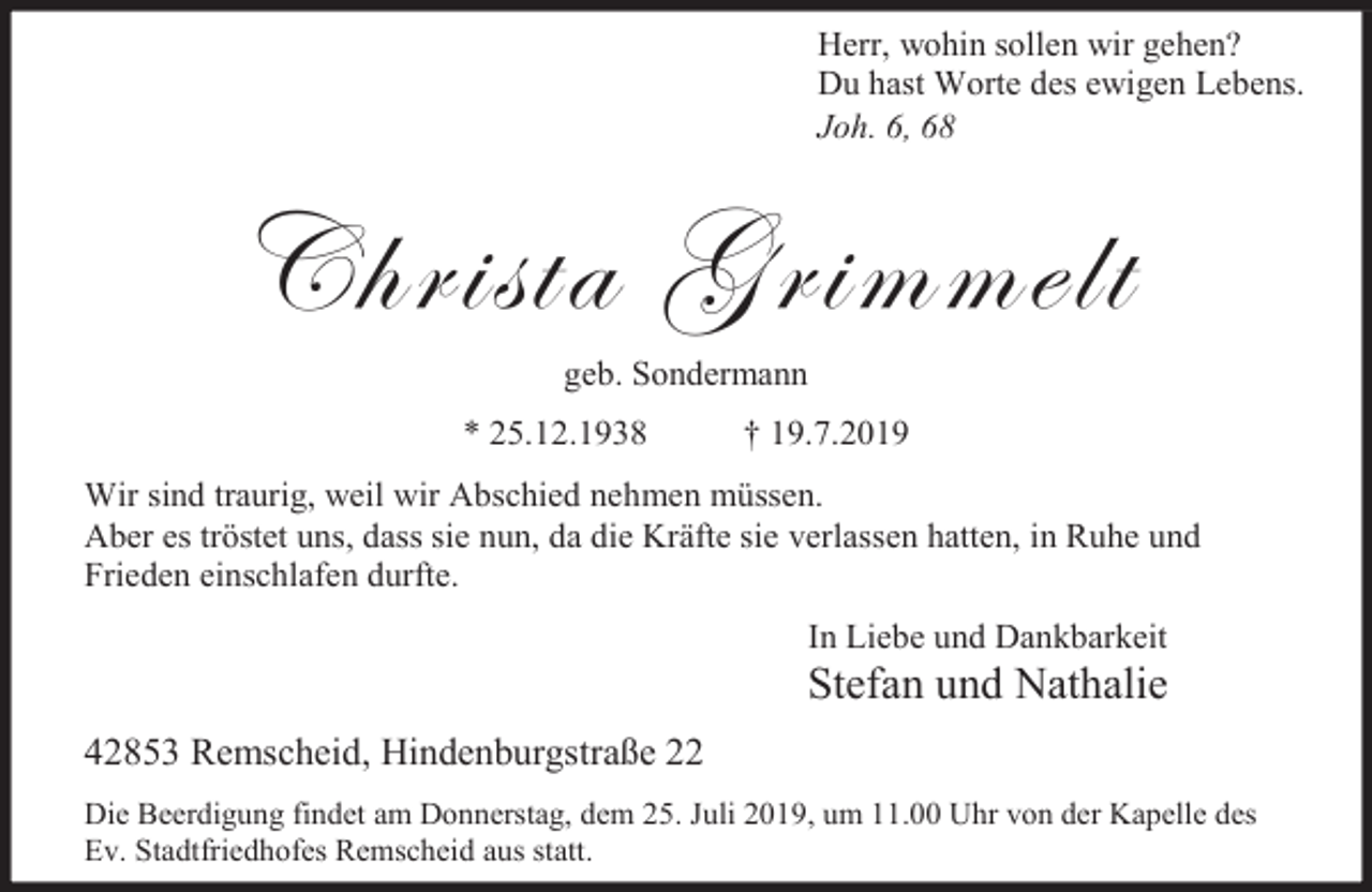 <p>Herr, wohin sollen wir gehen?<br />Du hast Worte des ewigen Lebens.<br />Joh. 6, 68</p><p>Christa Grimmelt<br />geb. Sondermann</p><p>* 25.12.1938</p><p>† 19.7.2019</p><p>Wir sind traurig, weil wir Abschied nehmen müssen.<br />Aber es tröstet uns, dass sie nun, da die Kräfte sie verlassen hatten, in Ruhe und<br />Frieden einschlafen durfte.<br />In Liebe und Dankbarkeit</p><p>Stefan und Nathalie</p><p>42853 Remscheid, Hindenburgstraße 22<br />Die Beerdigung findet am Donnerstag, dem 25. Juli 2019, um 11.00 Uhr von der Kapelle des<br />Ev. Stadtfriedhofes Remscheid aus statt.</p>