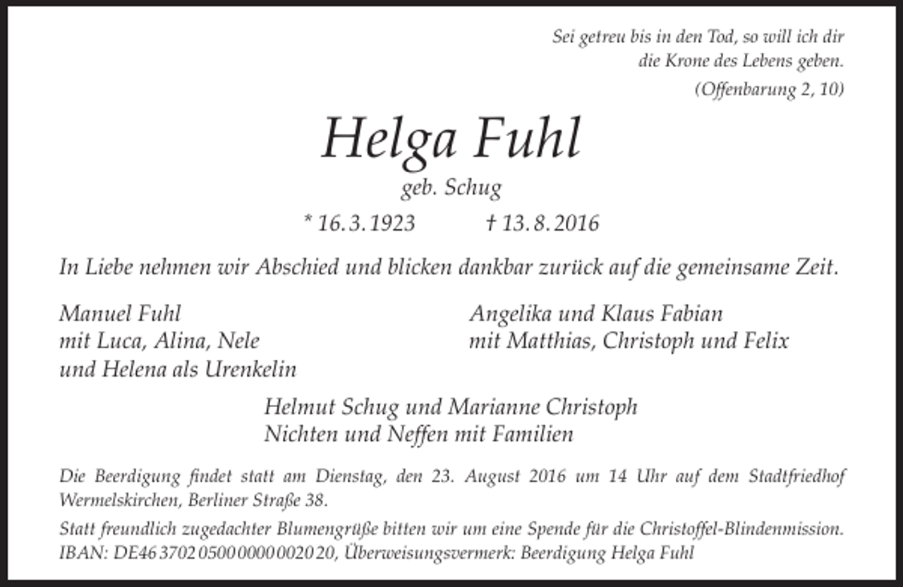 <p>Sei getreu bis in den Tod, so will ich dir<br />die Krone des Lebens geben.<br />(Offenbarung 2, 10)</p><p>Helga Fuhl<br />geb. Schug</p><p>* 16. 3. 1923</p><p>† 13. 8. 2016</p><p>In Liebe nehmen wir Abschied und blicken dankbar zurück auf die gemeinsame Zeit.<br />Manuel Fuhl<br />mit Luca, Alina, Nele<br />und Helena als Urenkelin</p><p>Angelika und Klaus Fabian<br />mit Matthias, Christoph und Felix</p><p>Helmut Schug und Marianne Christoph<br />Nichten und Neffen mit Familien<br />Die Beerdigung findet statt am Dienstag, den 23. August 2016 um 14 Uhr auf dem Stadtfriedhof<br />Wermelskirchen, Berliner Straße 38.<br />Statt freundlich zugedachter Blumengrüße bitten wir um eine Spende für die Christoffel-Blindenmission.<br />IBAN: DE46 3702 05, Überweisungsvermerk: Beerdigung Helga Fuhl</p>