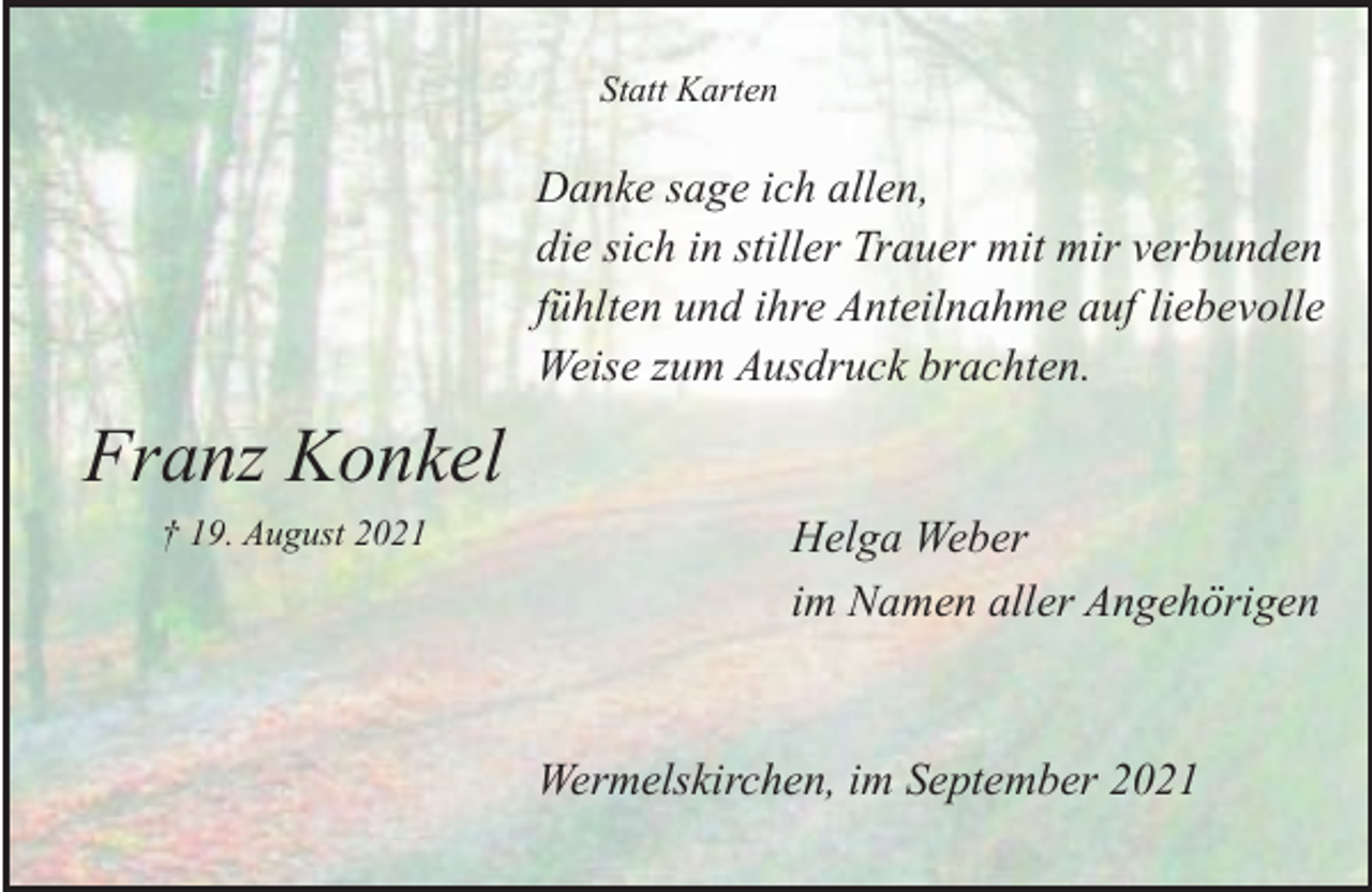 <p>Statt Karten</p><p>Danke sage ich allen,<br />die sich in stiller Trauer mit mir verbunden<br />fühlten und ihre Anteilnahme auf liebevolle<br />Weise zum Ausdruck brachten.</p><p>Franz Konkel<br />† 19. August 2021</p><p>Helga Weber<br />im Namen aller Angehörigen</p><p>Wermelskirchen, im September 2021</p>
