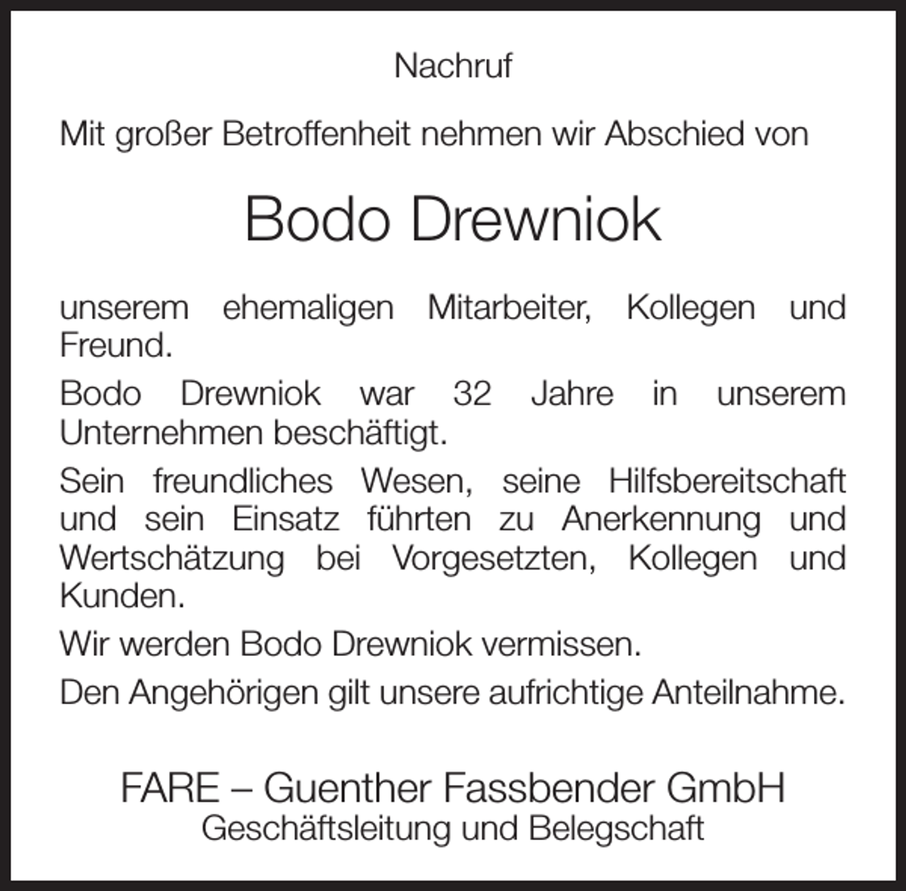 <p>Nachruf<br />Mit großer Betroffenheit nehmen wir Abschied von</p><p>Bodo Drewniok<br />unserem ehemaligen Mitarbeiter, Kollegen und<br />Freund.<br />Bodo Drewniok war 32 Jahre in unserem<br />Unternehmen beschäftigt.<br />Sein freundliches Wesen, seine Hilfsbereitschaft<br />und sein Einsatz führten zu Anerkennung und<br />Wertschätzung bei Vorgesetzten, Kollegen und<br />Kunden.<br />Wir werden Bodo Drewniok vermissen.<br />Den Angehörigen gilt unsere aufrichtige Anteilnahme.</p><p>FARE – Guenther Fassbender GmbH<br />Geschäftsleitung und Belegschaft</p>