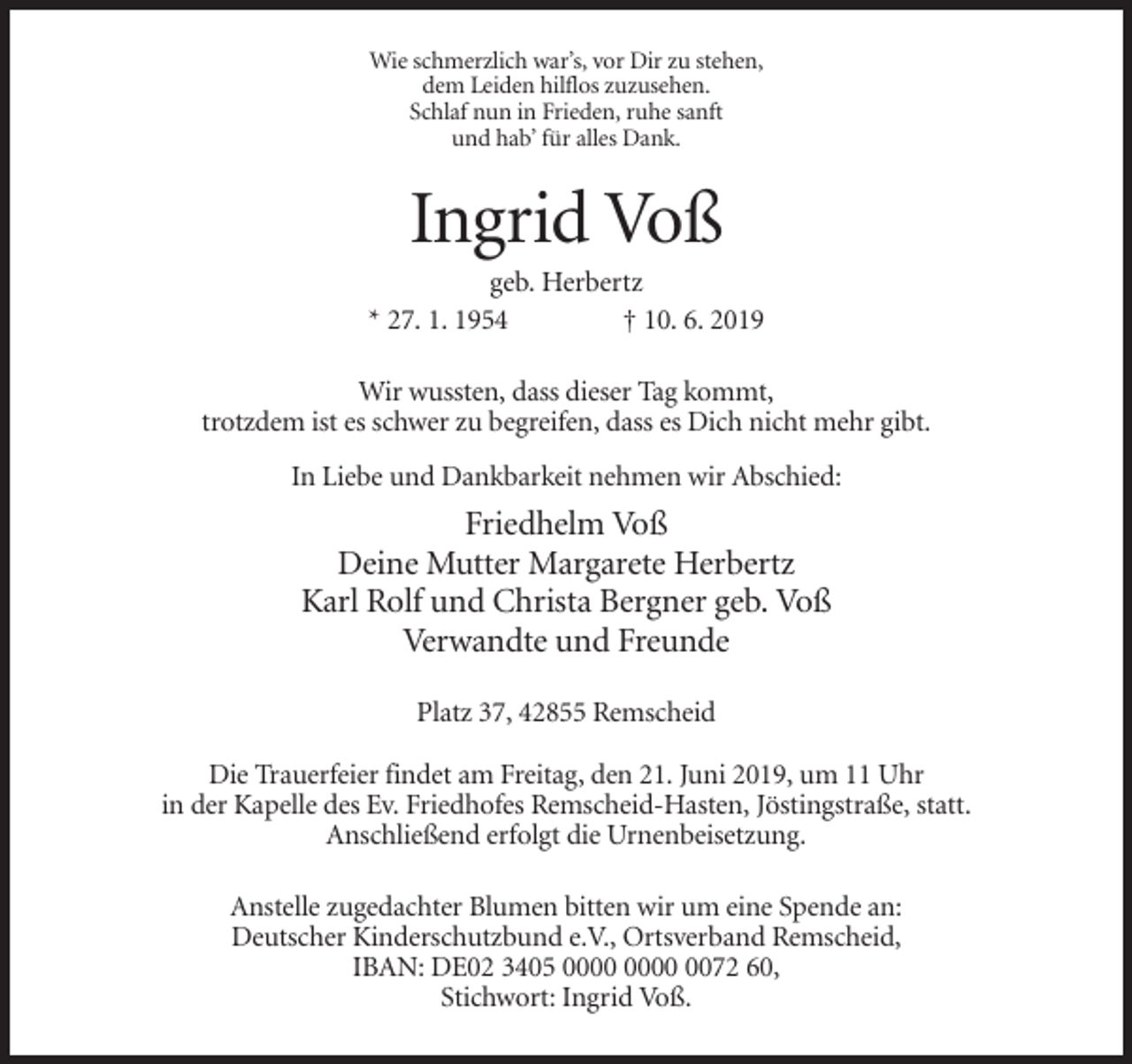 <p>Wie schmerzlich war’s, vor Dir zu stehen,<br />dem Leiden hilflos zuzusehen.<br />Schlaf nun in Frieden, ruhe sanft<br />und hab’ für alles Dank.</p><p>Ingrid Voß<br />geb. Herbertz<br />* 27. 1. 1954<br />† 10. 6. 2019<br />Wir wussten, dass dieser Tag kommt,<br />trotzdem ist es schwer zu begreifen, dass es Dich nicht mehr gibt.<br />In Liebe und Dankbarkeit nehmen wir Abschied:</p><p>Friedhelm Voß<br />Deine Mutter Margarete Herbertz<br />Karl Rolf und Christa Bergner geb. Voß<br />Verwandte und Freunde<br />Platz 37, 42855 Remscheid<br />Die Trauerfeier findet am Freitag, den 21. Juni 2019, um 11 Uhr<br />in der Kapelle des Ev. Friedhofes Remscheid-Hasten, Jöstingstraße, statt.<br />Anschließend erfolgt die Urnenbeisetzung.<br />Anstelle zugedachter Blumen bitten wir um eine Spende an:<br />Deutscher Kinderschutzbund e.V., Ortsverband Remscheid,<br />IBAN: DE02 3405 0072 60,<br />Stichwort: Ingrid Voß.</p>