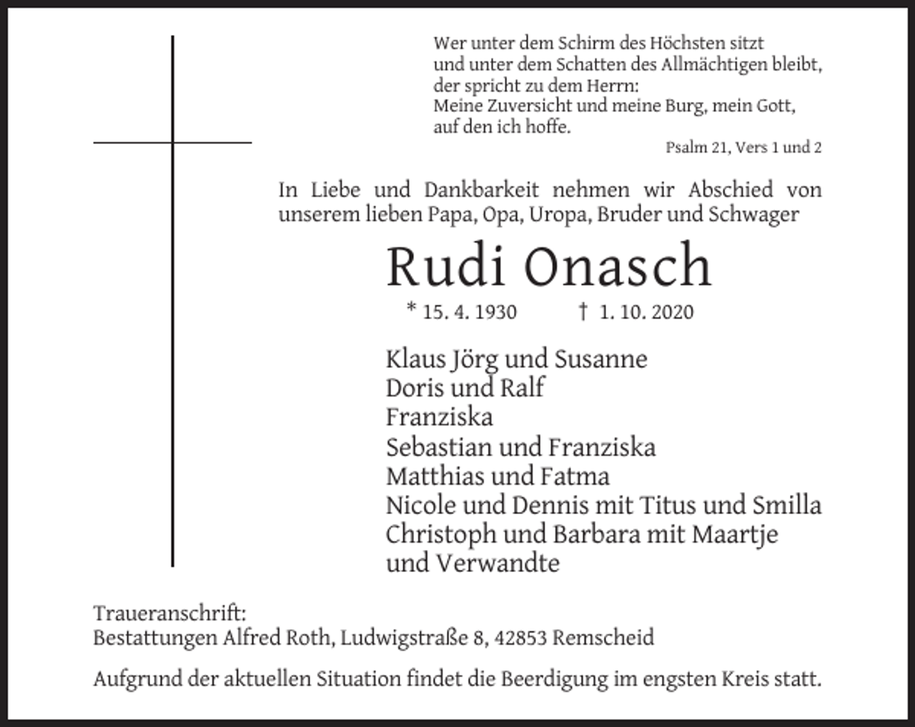<p>Wer unter dem Schirm des Höchsten sitzt<br />und unter dem Schatten des Allmächtigen bleibt,<br />der spricht zu dem Herrn:<br />Meine Zuversicht und meine Burg, mein Gott,<br />auf den ich hoffe.<br />Psalm 21, Vers 1 und 2</p><p>In Liebe und Dankbarkeit nehmen wir Abschied von<br />unserem lieben Papa, Opa, Uropa, Bruder und Schwager</p><p>Rudi Onasch<br />* 15. 4. 1930</p><p>† 1. 10. 2020</p><p>Klaus Jörg und Susanne<br />Doris und Ralf<br />Franziska<br />Sebastian und Franziska<br />Matthias und Fatma<br />Nicole und Dennis mit Titus und Smilla<br />Christoph und Barbara mit Maartje<br />und Verwandte<br />Traueranschrift:<br />Bestattungen Alfred Roth, Ludwigstraße 8, 42853 Remscheid<br />Aufgrund der aktuellen Situation findet die Beerdigung im engsten Kreis statt.</p>