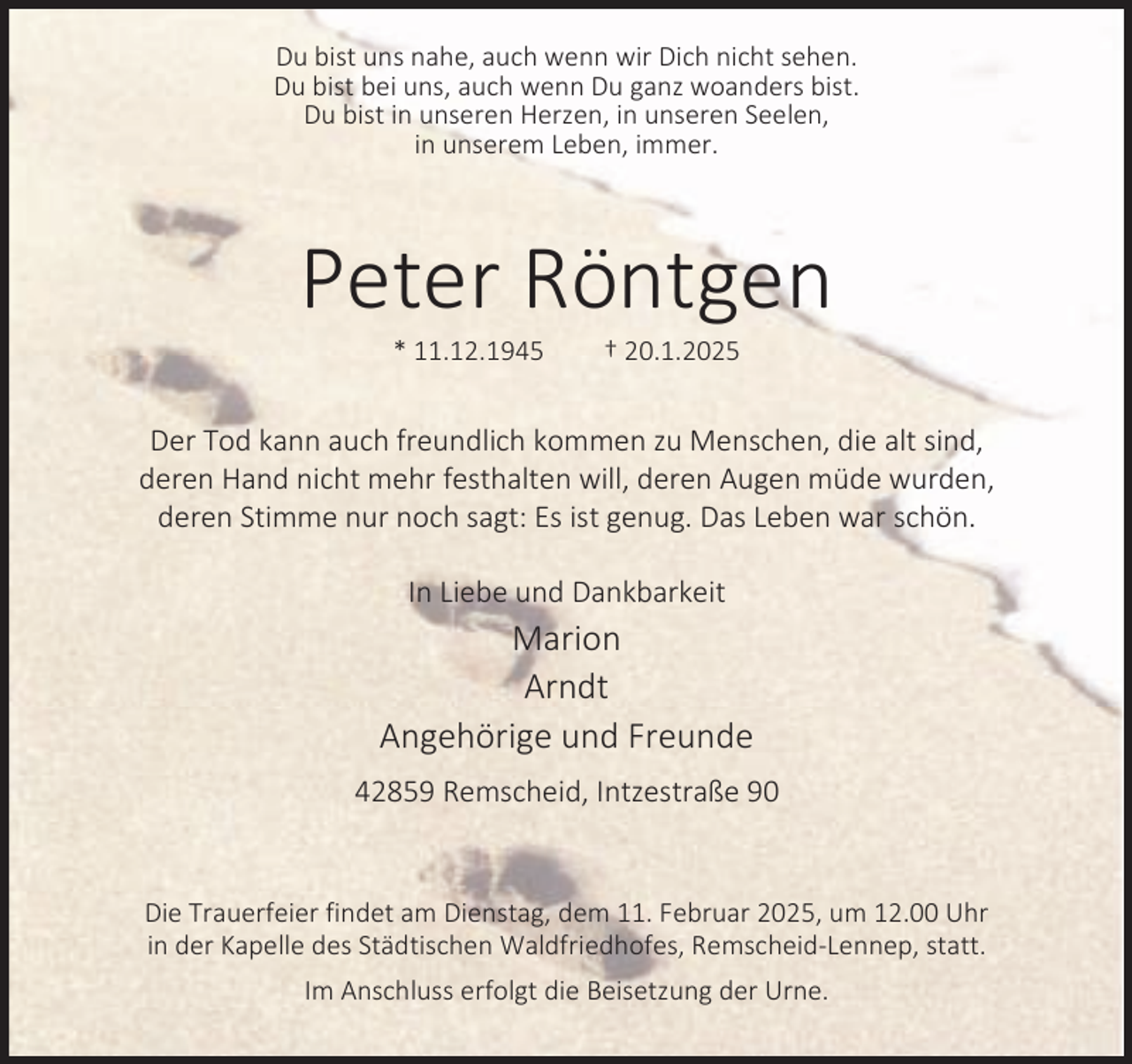 <p>Du bist uns nahe, auch wenn wir Dich nicht sehen.<br />Du bist bei uns, auch wenn Du ganz woanders bist.<br />Du bist in unseren Herzen, in unseren Seelen,<br />in unserem Leben, immer.</p><p>Peter Röntgen<br />* 11.12.1945</p><p>† 20.1.2025</p><p>Der Tod kann auch freundlich kommen zu Menschen, die alt sind,<br />deren Hand nicht mehr festhalten will, deren Augen müde wurden,<br />deren Stimme nur noch sagt: Es ist genug. Das Leben war schön.<br />In Liebe und Dankbarkeit</p><p>Marion<br />Arndt<br />Angehörige und Freunde<br />42859 Remscheid, Intzestraße 90</p><p>Die Trauerfeier findet am Dienstag, dem 11. Februar 2025, um 12.00 Uhr<br />in der Kapelle des Städtischen Waldfriedhofes, Remscheid-Lennep, statt.<br />Im Anschluss erfolgt die Beisetzung der Urne.</p>