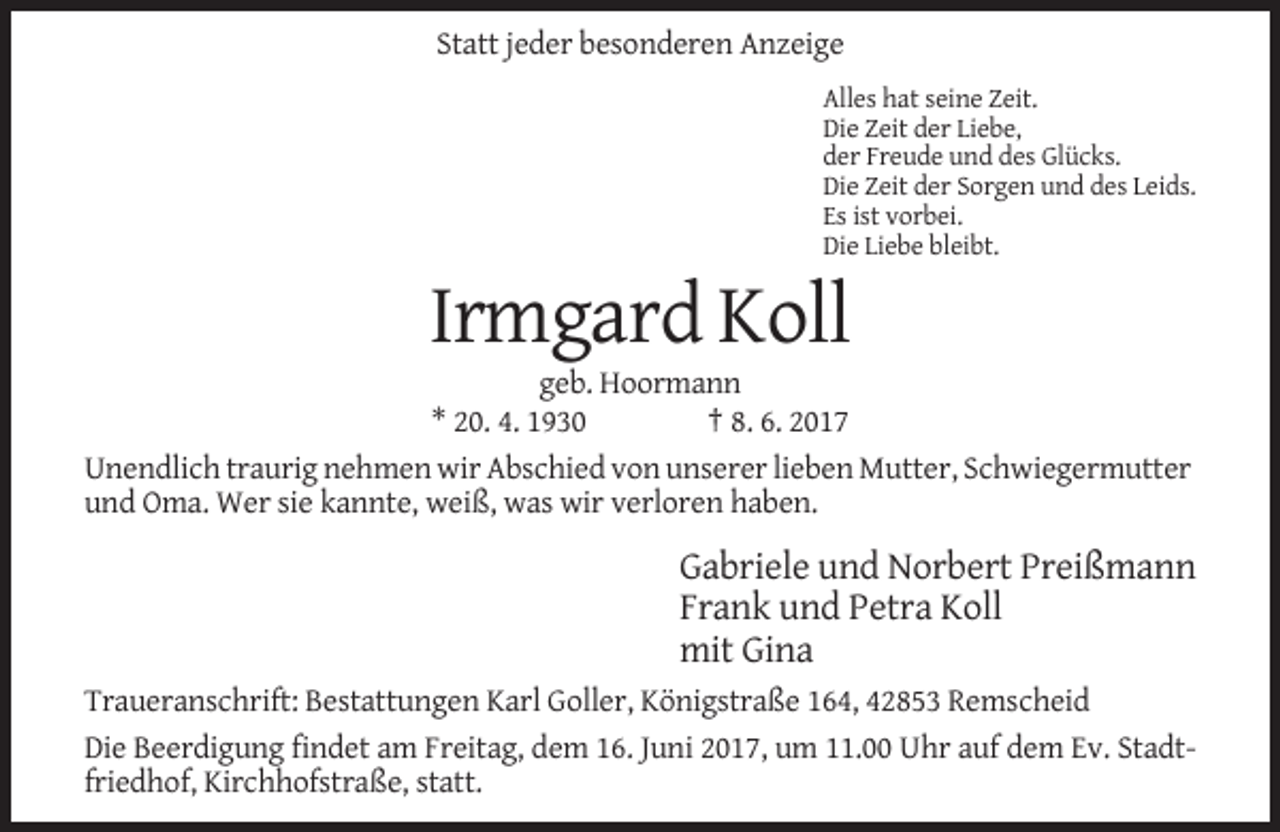 <p>Statt jeder besonderen Anzeige<br />Alles hat seine Zeit.<br />Die Zeit der Liebe,<br />der Freude und des Glücks.<br />Die Zeit der Sorgen und des Leids.<br />Es ist vorbei.<br />Die Liebe bleibt.</p><p>Irmgard Koll<br />geb. Hoormann<br />* 20. 4. 1930<br />† 8. 6. 2017<br />Unendlich traurig nehmen wir Abschied von unserer lieben Mutter, Schwiegermutter<br />und Oma. Wer sie kannte, weiß, was wir verloren haben.</p><p>Gabriele und Norbert Preißmann<br />Frank und Petra Koll<br />mit Gina<br />Traueranschrift: Bestattungen Karl Goller, Königstraße 164, 42853 Remscheid<br />Die Beerdigung findet am Freitag, dem 16. Juni 2017, um 11.00 Uhr auf dem Ev. Stadtfriedhof, Kirchhofstraße, statt.</p>