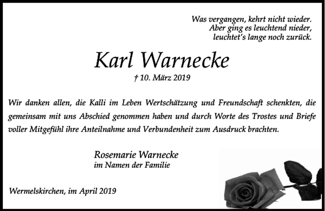 <p>Was vergangen, kehrt nicht wieder.<br />Aber ging es leuchtend nieder,<br />leuchtet’s lange noch zurück.</p><p>Karl Warnecke<br />† 10. März 2019</p><p>Wir danken allen, die Kalli im Leben Wertschätzung und Freundschaft schenkten, die<br />gemeinsam mit uns Abschied genommen haben und durch Worte des Trostes und Briefe<br />voller Mitgefühl ihre Anteilnahme und Verbundenheit zum Ausdruck brachten.</p><p>Rosemarie Warnecke</p><p>im Namen der Familie<br />Wermelskirchen, im April 2019</p>