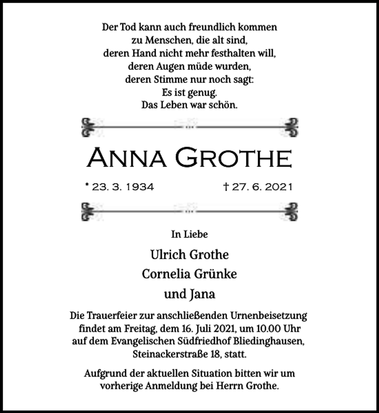 <p>Der Tod kann auch freundlich kommen<br />zu Menschen, die alt sind,<br />deren Hand nicht mehr festhalten will,<br />deren Augen müde wurden,<br />deren Stimme nur noch sagt:<br />Es ist genug.<br />Das Leben war schön.</p><p>Anna Grothe<br />* 23. 3. 1934</p><p>† 27. 6. 2021</p><p>In Liebe</p><p>Ulrich Grothe<br />Cornelia Grünke<br />und Jana<br />Die Trauerfeier zur anschließenden Urnenbeisetzung<br />findet am Freitag, dem 16. Juli 2021, um 10.00 Uhr<br />auf dem Evangelischen Südfriedhof Bliedinghausen,<br />Steinackerstraße 18, statt.<br />Aufgrund der aktuellen Situation bitten wir um<br />vorherige Anmeldung bei Herrn Grothe.</p>