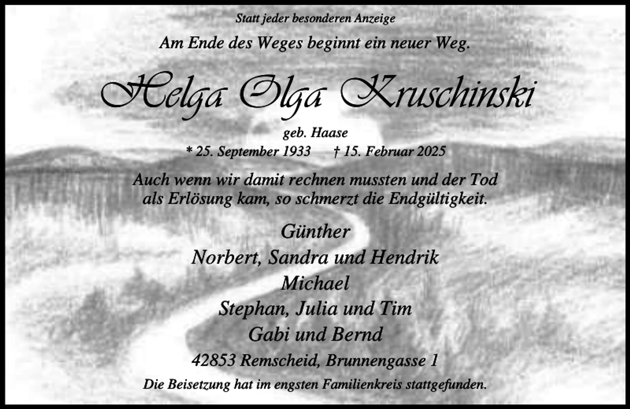 <p>Statt jeder besonderen Anzeige</p><p>Am Ende des Weges beginnt ein neuer Weg.</p><p>Helga Olga Kruschinski<br />geb. Haase<br />* 25. September 1933<br />† 15. Februar 2025</p><p>Auch wenn wir damit rechnen mussten und der Tod<br />als Erlösung kam, so schmerzt die Endgültigkeit.</p><p>Günther<br />Norbert, Sandra und Hendrik<br />Michael<br />Stephan, Julia und Tim<br />Gabi und Bernd<br />42853 Remscheid, Brunnengasse 1<br />Die Beisetzung hat im engsten Familienkreis stattgefunden.</p>