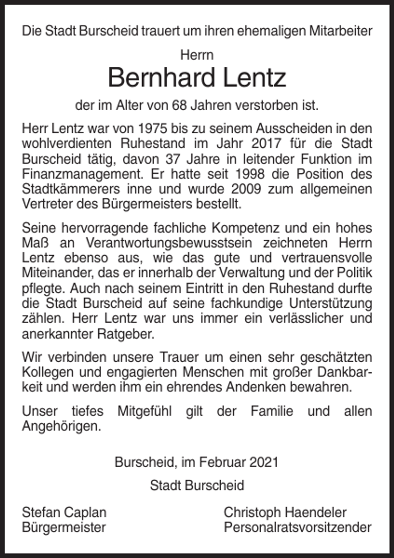 <p>Die Stadt Burscheid trauert um ihren ehemaligen Mitarbeiter<br />Herrn</p><p>Bernhard Lentz<br />der im Alter von 68 Jahren verstorben ist.<br />Herr Lentz war von 1975 bis zu seinem Ausscheiden in den<br />wohlverdienten Ruhestand im Jahr 2017 für die Stadt<br />Burscheid tätig, davon 37 Jahre in leitender Funktion im<br />Finanzmanagement. Er hatte seit 1998 die Position des<br />Stadtkämmerers inne und wurde 2009 zum allgemeinen<br />Vertreter des Bürgermeisters bestellt.<br />Seine hervorragende fachliche Kompetenz und ein hohes<br />Maß an Verantwortungsbewusstsein zeichneten Herrn<br />Lentz ebenso aus, wie das gute und vertrauensvolle<br />Miteinander, das er innerhalb der Verwaltung und der Politik<br />pflegte. Auch nach seinem Eintritt in den Ruhestand durfte<br />die Stadt Burscheid auf seine fachkundige Unterstützung<br />zählen. Herr Lentz war uns immer ein verlässlicher und<br />anerkannter Ratgeber.<br />Wir verbinden unsere Trauer um einen sehr geschätzten<br />Kollegen und engagierten Menschen mit großer Dankbarkeit und werden ihm ein ehrendes Andenken bewahren.<br />Unser tiefes Mitgefühl gilt der Familie und allen<br />Angehörigen.<br />Burscheid, im Februar 2021<br />Stadt Burscheid<br />Stefan Caplan<br />Bürgermeister</p><p>Christoph Haendeler<br />Personalratsvorsitzender</p>
