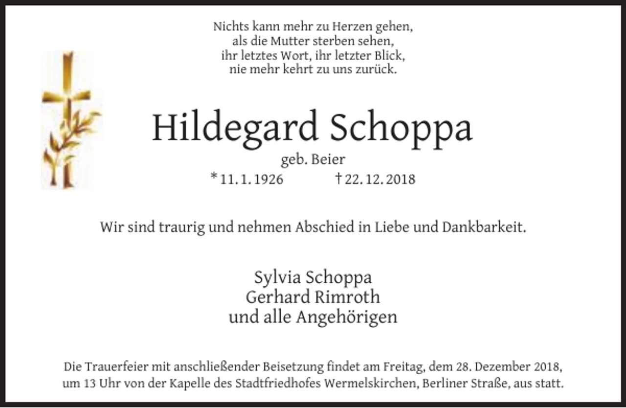 <p>Nichts kann mehr zu Herzen gehen,<br />als die Mutter sterben sehen,<br />ihr letztes Wort, ihr letzter Blick,<br />nie mehr kehrt zu uns zurück.</p><p>Hildegard Schoppa<br />geb. Beier<br />* 11. 1. 1926<br />† 22. 12. 2018</p><p>Wir sind traurig und nehmen Abschied in Liebe und Dankbarkeit.</p><p>Sylvia Schoppa<br />Gerhard Rimroth<br />und alle Angehörigen<br />Die Trauerfeier mit anschließender Beisetzung ﬁndet am Freitag, dem 28. Dezember 2018,<br />um 13 Uhr von der Kapelle des Stadtfriedhofes Wermelskirchen, Berliner Straße, aus statt.</p>