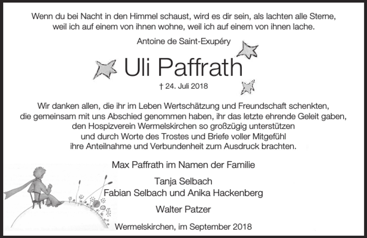 <p>Wenn du bei Nacht in den Himmel schaust, wird es dir sein, als lachten alle Sterne,<br />weil ich auf einem von ihnen wohne, weil ich auf einem von ihnen lache.<br />Antoine de Saint-Exupéry</p><p>Uli Paffrath<br />† 24. Juli 2018</p><p>Wir danken allen, die ihr im Leben Wertschätzung und Freundschaft schenkten,<br />die gemeinsam mit uns Abschied genommen haben, ihr das letzte ehrende Geleit gaben,<br />den Hospizverein Wermelskirchen so großzügig unterstützen<br />und durch Worte des Trostes und Briefe voller Mitgefühl<br />ihre Anteilnahme und Verbundenheit zum Ausdruck brachten.</p><p>Max Paffrath im Namen der Familie<br />Tanja Selbach<br />Fabian Selbach und Anika Hackenberg<br />Walter Patzer<br />Wermelskirchen, im September 2018</p>