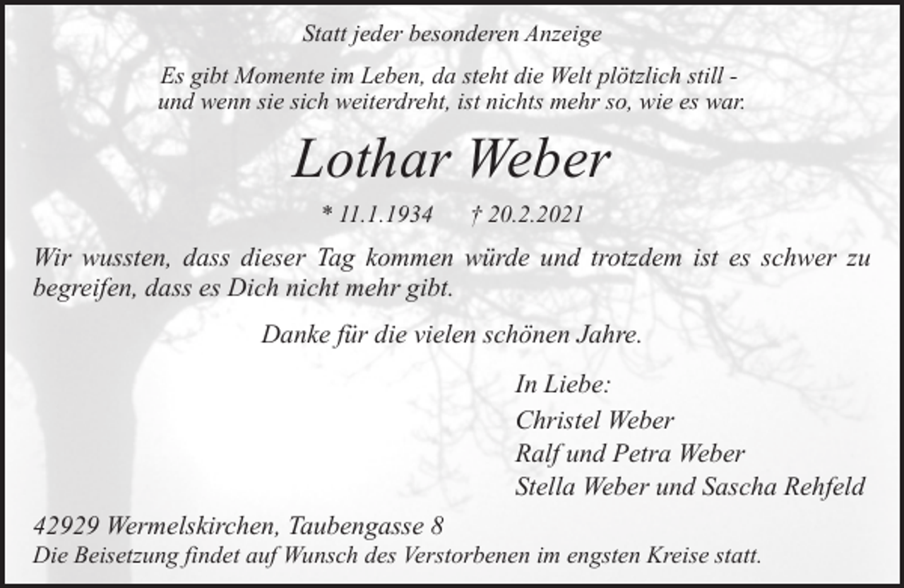 <p>Statt jeder besonderen Anzeige<br />Es gibt Momente im Leben, da steht die Welt plötzlich still und wenn sie sich weiterdreht, ist nichts mehr so, wie es war.</p><p>Lothar Weber<br />* 11.1.1934</p><p>† 20.2.2021</p><p>Wir wussten, dass dieser Tag kommen würde und trotzdem ist es schwer zu<br />begreifen, dass es Dich nicht mehr gibt.<br />Danke für die vielen schönen Jahre.<br />In Liebe:<br />Christel Weber<br />Ralf und Petra Weber<br />Stella Weber und Sascha Rehfeld<br />42929 Wermelskirchen, Taubengasse 8</p><p>Die Beisetzung findet auf Wunsch des Verstorbenen im engsten Kreise statt.</p>