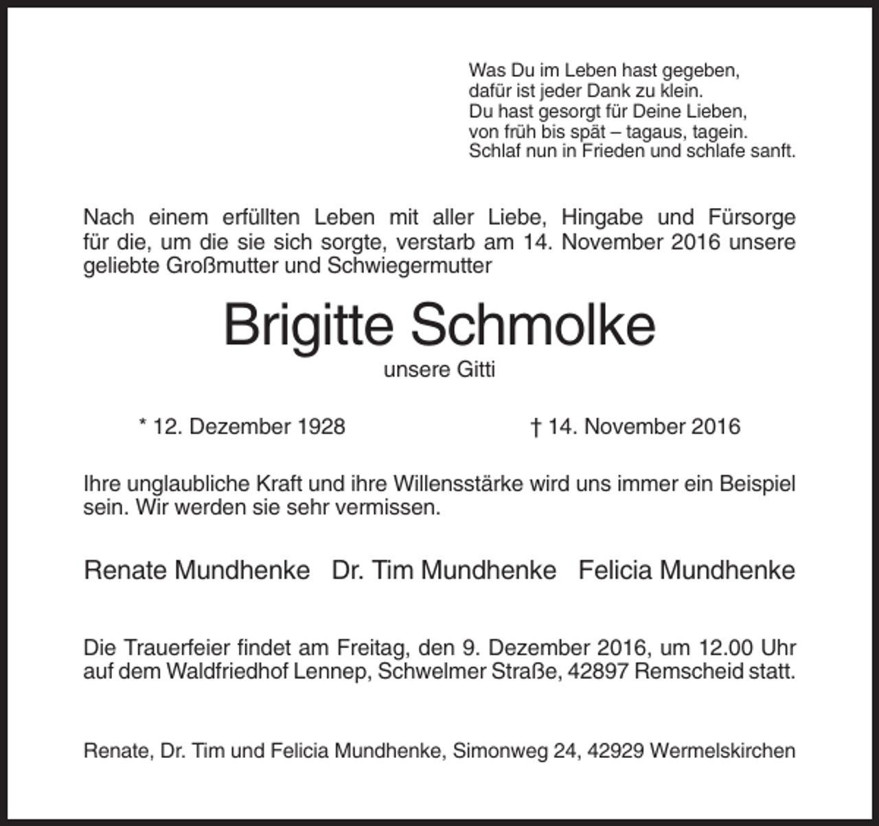 <p>Was Du im Leben hast gegeben,<br />dafür ist jeder Dank zu klein.<br />Du hast gesorgt für Deine Lieben,<br />von früh bis spät – tagaus, tagein.<br />Schlaf nun in Frieden und schlafe sanft.</p><p>Nach einem erfüllten Leben mit aller Liebe, Hingabe und Fürsorge<br />für die, um die sie sich sorgte, verstarb am 14. November 2016 unsere<br />geliebte Großmutter und Schwiegermutter</p><p>Brigitte Schmolke<br />unsere Gitti<br />* 12. Dezember 1928</p><p>† 14. November 2016</p><p>Ihre unglaubliche Kraft und ihre Willensstärke wird uns immer ein Beispiel<br />sein. Wir werden sie sehr vermissen.</p><p>Renate Mundhenke Dr. Tim Mundhenke Felicia Mundhenke<br />Die Trauerfeier findet am Freitag, den 9. Dezember 2016, um 12.00 Uhr<br />auf dem Waldfriedhof Lennep, Schwelmer Straße, 42897 Remscheid statt.</p><p>Renate, Dr. Tim und Felicia Mundhenke, Simonweg 24, 42929 Wermelskirchen</p>
