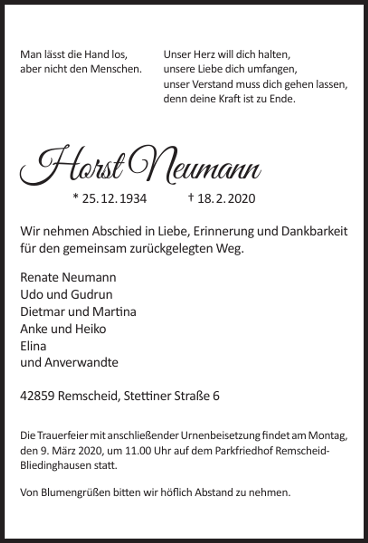 <p>Man lässt die Hand los,<br />aber nicht den Menschen.</p><p>Unser Herz will dich halten,<br />unsere Liebe dich umfangen,<br />unser Verstand muss dich gehen lassen,<br />denn deine Kraft ist zu Ende.</p><p>Horst Neumann<br />* 25.12.1934</p><p>† 18.2.2020</p><p>Wir nehmen Abschied in Liebe, Erinnerung und Dankbarkeit<br />für den gemeinsam zurückgelegten Weg.<br />Renate Neumann<br />Udo und Gudrun<br />Dietmar und Martina<br />Anke und Heiko<br />Elina<br />und Anverwandte<br />42859 Remscheid, Stettiner Straße 6<br />Die Trauerfeier mit anschließender Urnenbeisetzung ﬁndet am Montag,<br />den 9. März 2020, um 11.00 Uhr auf dem Parkfriedhof RemscheidBliedinghausen statt.<br />Von Blumengrüßen bitten wir höﬂich Abstand zu nehmen.</p>