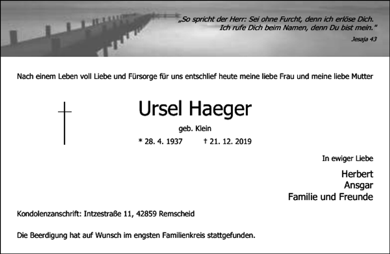 <p>„So spricht der Herr: Sei ohne Furcht, denn ich erlöse Dich.<br />Ich rufe Dich beim Namen, denn Du bist mein."<br />Jesaja 43</p><p>Nach einem Leben voll Liebe und Fürsorge für uns entschlief heute meine liebe Frau und meine liebe Mutter</p><p>Ursel Haeger<br />geb. Klein<br />* 28. 4. 1937</p><p>† 21. 12. 2019<br />In ewiger Liebe</p><p>Herbert<br />Ansgar<br />Familie und Freunde<br />Kondolenzanschrift: Intzestraße 11, 42859 Remscheid<br />Die Beerdigung hat auf Wunsch im engsten Familienkreis stattgefunden.</p>