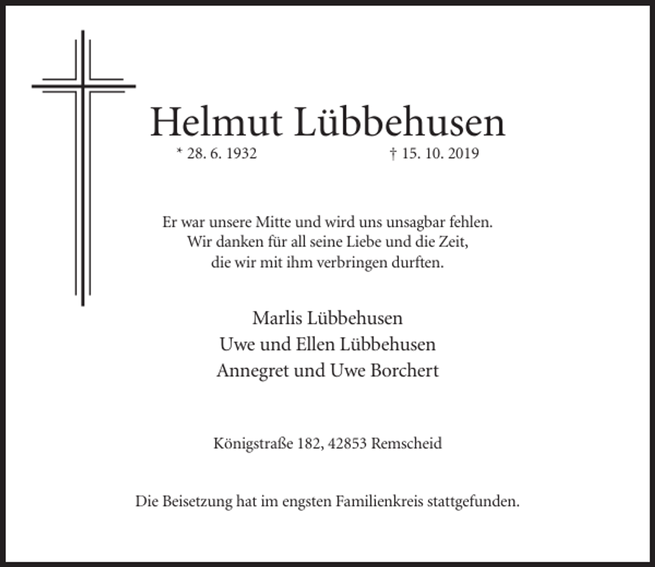 <p>Helmut Lübbehusen<br />* 28. 6. 1932</p><p>† 15. 10. 2019</p><p>Er war unsere Mitte und wird uns unsagbar fehlen.<br />Wir danken für all seine Liebe und die Zeit,<br />die wir mit ihm verbringen durften.</p><p>Marlis Lübbehusen<br />Uwe und Ellen Lübbehusen<br />Annegret und Uwe Borchert</p><p>Königstraße 182, 42853 Remscheid</p><p>Die Beisetzung hat im engsten Familienkreis stattgefunden.</p>