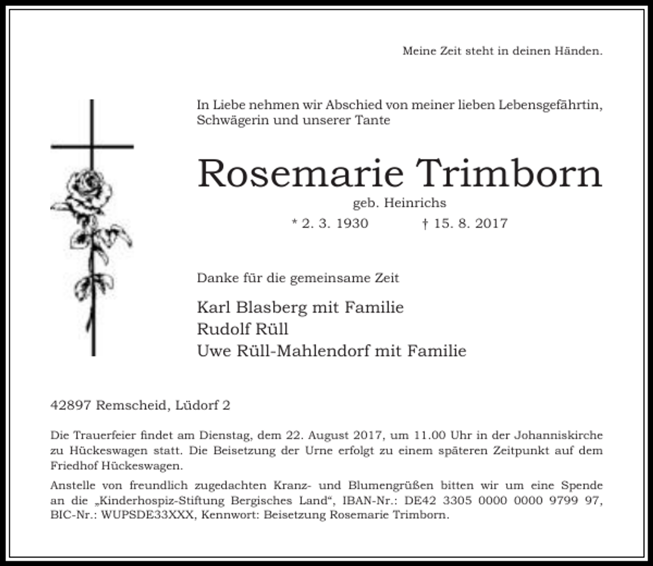 <p>Meine Zeit steht in deinen Händen.</p><p>In Liebe nehmen wir Abschied von meiner lieben Lebensgefährtin,<br />Schwägerin und unserer Tante</p><p>Rosemarie Trimborn<br />geb. Heinrichs</p><p>* 2. 3. 1930</p><p>† 15. 8. 2017</p><p>Danke für die gemeinsame Zeit</p><p>Karl Blasberg mit Familie<br />Rudolf Rüll<br />Uwe Rüll-Mahlendorf mit Familie<br />42897 Remscheid, Lüdorf 2<br />Die Trauerfeier findet am Dienstag, dem 22. August 2017, um 11.00 Uhr in der Johanniskirche<br />zu Hückeswagen statt. Die Beisetzung der Urne erfolgt zu einem späteren Zeitpunkt auf dem<br />Friedhof Hückeswagen.<br />Anstelle von freundlich zugedachten Kranz- und Blumengrüßen bitten wir um eine Spende<br />an die „Kinderhospiz-Stiftung Bergisches Land“, IBAN-Nr.: DE42 3305 9797,<br />BIC-Nr.: WUPSDE33XXX, Kennwort: Beisetzung Rosemarie Trimborn.</p>