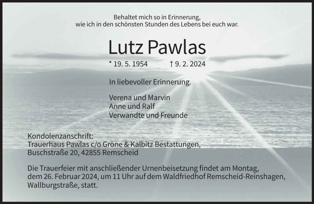 <p>Behaltet mich so in Erinnerung,<br />wie ich in den schönsten Stunden des Lebens bei euch war.</p><p>Lutz Pawlas<br />* 19. 5. 1954</p><p>† 9. 2. 2024</p><p>In liebevoller Erinnerung.<br />Verena und Marvin<br />Anne und Ralf<br />Verwandte und Freunde<br />Kondolenzanschrift:<br />Trauerhaus Pawlas c/o Gröne &amp; Kalbitz Bestattungen,<br />Buschstraße 20, 42855 Remscheid<br />Die Trauerfeier mit anschließender Urnenbeisetzung findet am Montag,<br />dem 26. Februar 2024, um 11 Uhr auf dem Waldfriedhof Remscheid-Reinshagen,<br />Wallburgstraße, statt.</p>
