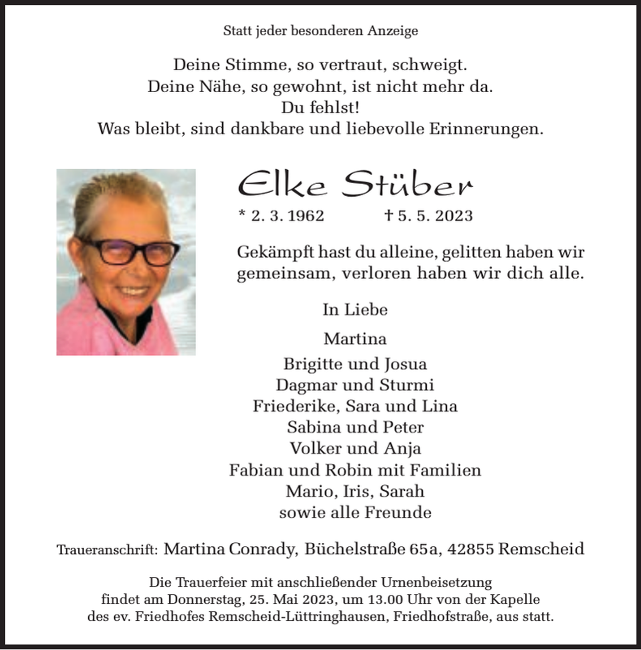 <p>Statt jeder besonderen Anzeige</p><p>Deine Stimme, so vertraut, schweigt.<br />Deine Nähe, so gewohnt, ist nicht mehr da.<br />Du fehlst!<br />Was bleibt, sind dankbare und liebevolle Erinnerungen.</p><p>Elke Stüber<br />* 2. 3. 1962</p><p>† 5. 5. 2023</p><p>Gekämpft hast du alleine, gelitten haben wir<br />gemeinsam, verloren haben wir dich alle.<br />In Liebe<br />Martina<br />Brigitte und Josua<br />Dagmar und Sturmi<br />Friederike, Sara und Lina<br />Sabina und Peter<br />Volker und Anja<br />Fabian und Robin mit Familien<br />Mario, Iris, Sarah<br />sowie alle Freunde<br />Traueranschrift:</p><p>Martina Conrady, Büchelstraße 65a, 42855 Remscheid</p><p>Die Trauerfeier mit anschließender Urnenbeisetzung<br />findet am Donnerstag, 25. Mai 2023, um 13.00 Uhr von der Kapelle<br />des ev. Friedhofes Remscheid-Lüttringhausen, Friedhofstraße, aus statt.</p>