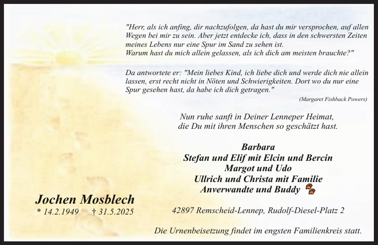 <p>"Herr, als ich anfing, dir nachzufolgen, da hast du mir versprochen, auf allen<br />Wegen bei mir zu sein. Aber jetzt entdecke ich, dass in den schwersten Zeiten<br />meines Lebens nur eine Spur im Sand zu sehen ist.<br />Warum hast du mich allein gelassen, als ich dich am meisten brauchte?"<br />Da antwortete er: "Mein liebes Kind, ich liebe dich und werde dich nie allein<br />lassen, erst recht nicht in Nöten und Schwierigkeiten. Dort wo du nur eine<br />Spur gesehen hast, da habe ich dich getragen."<br />(Margaret Fishback Powers)</p><p>Nun ruhe sanft in Deiner Lenneper Heimat,<br />die Du mit ihren Menschen so geschätzt hast.</p><p>Jochen Mosblech<br />* 14.2.1949</p><p>† 31.5.2025</p><p>Barbara<br />Stefan und Elif mit Elcin und Bercin<br />Margot und Udo<br />Ullrich und Christa mit Familie<br />Anverwandte und Buddy 