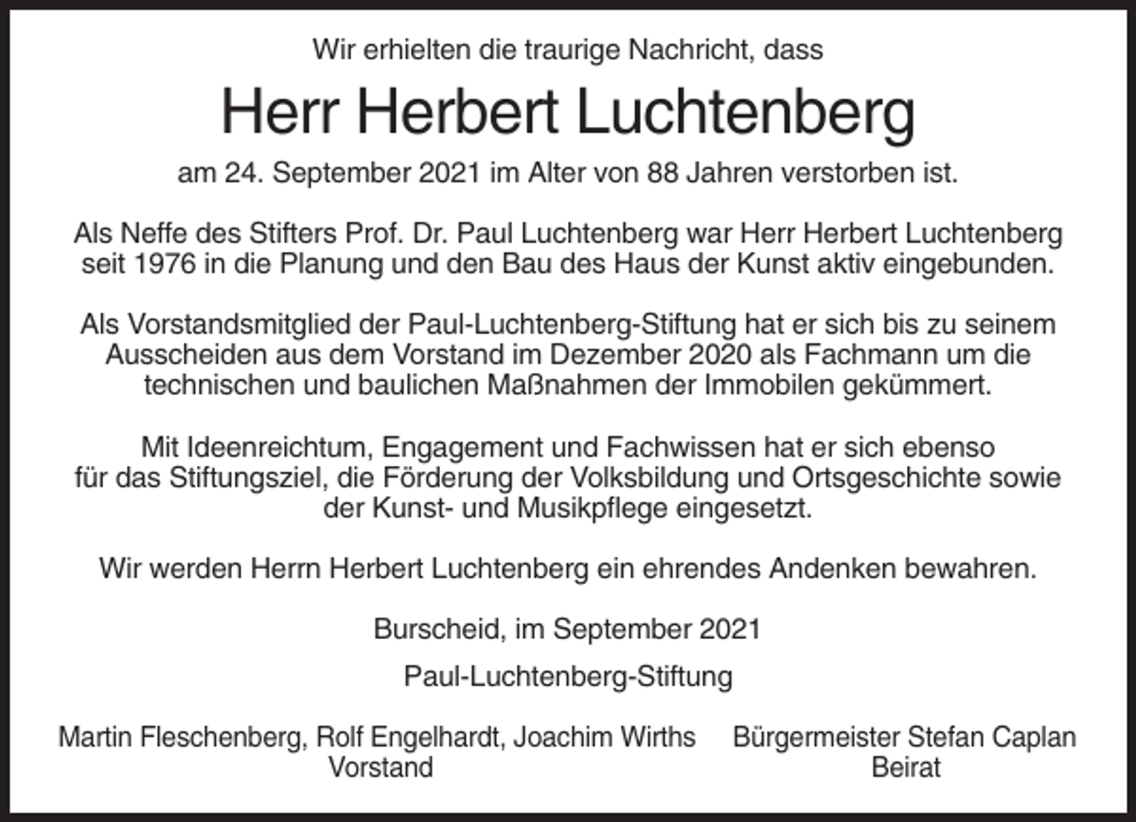 <p>Wir erhielten die traurige Nachricht, dass</p><p>Herr Herbert Luchtenberg<br />am 24. September 2021 im Alter von 88 Jahren verstorben ist.<br />Als Neffe des Stifters Prof. Dr. Paul Luchtenberg war Herr Herbert Luchtenberg<br />seit 1976 in die Planung und den Bau des Haus der Kunst aktiv eingebunden.<br />Als Vorstandsmitglied der Paul-Luchtenberg-Stiftung hat er sich bis zu seinem<br />Ausscheiden aus dem Vorstand im Dezember 2020 als Fachmann um die<br />technischen und baulichen Maßnahmen der Immobilen gekümmert.<br />Mit Ideenreichtum, Engagement und Fachwissen hat er sich ebenso<br />für das Stiftungsziel, die Förderung der Volksbildung und Ortsgeschichte sowie<br />der Kunst- und Musikpflege eingesetzt.<br />Wir werden Herrn Herbert Luchtenberg ein ehrendes Andenken bewahren.<br />Burscheid, im September 2021<br />Paul-Luchtenberg-Stiftung<br />Martin Fleschenberg, Rolf Engelhardt, Joachim Wirths<br />Vorstand</p><p>Bürgermeister Stefan Caplan<br />Beirat</p>