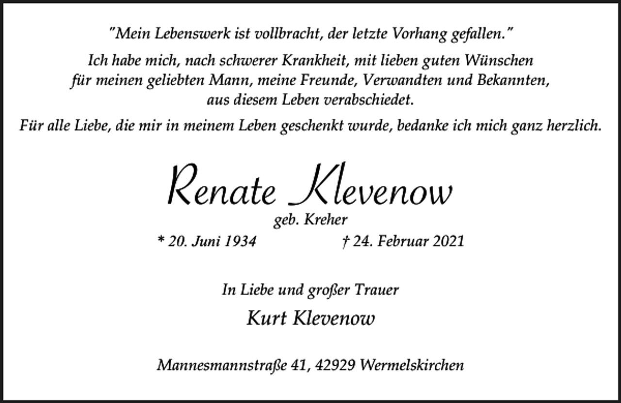 <p>"Mein Lebenswerk ist vollbracht, der letzte Vorhang gefallen."<br />Ich habe mich, nach schwerer Krankheit, mit lieben guten Wünschen<br />für meinen geliebten Mann, meine Freunde, Verwandten und Bekannten,<br />aus diesem Leben verabschiedet.<br />Für alle Liebe, die mir in meinem Leben geschenkt wurde, bedanke ich mich ganz herzlich.</p><p>Renate Klevenow<br />* 20. Juni 1934</p><p>geb. Kreher<br />† 24. Februar 2021</p><p>In Liebe und großer Trauer</p><p>Kurt Klevenow<br />Mannesmannstraße 41, 42929 Wermelskirchen</p>