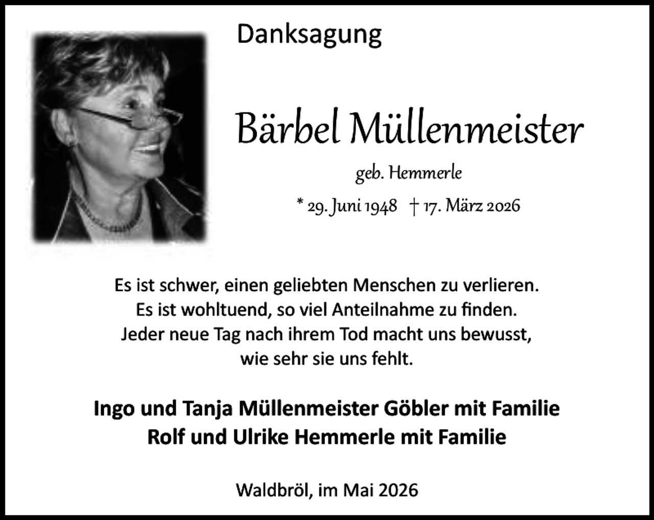<p>Danksagung</p><p>Bärbel Müllenmeister<br />geb. Hemmerle<br />* 29. Juni 1948 † 17. März 2026</p><p>Es ist schwer, einen geliebten Menschen zu verlieren.<br />Es ist wohltuend, so viel Anteilnahme zu ﬁnden.<br />Jeder neue Tag nach ihrem Tod macht uns bewusst,<br />wie sehr sie uns fehlt.</p><p>Ingo und Tanja Müllenmeister Göbler mit Familie<br />Rolf und Ulrike Hemmerle mit Familie<br />Waldbröl, im Mai 2026</p>