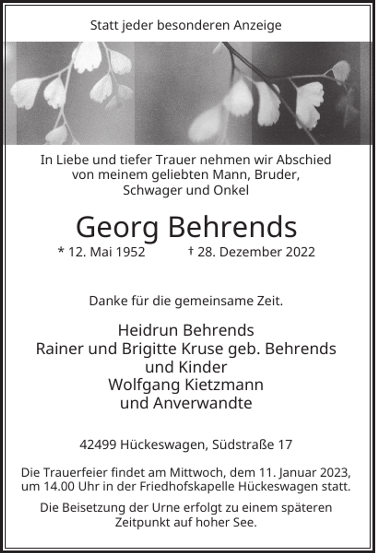 <p>Statt jeder besonderen Anzeige</p><p>In Liebe und tiefer Trauer nehmen wir Abschied<br />von meinem geliebten Mann, Bruder,<br />Schwager und Onkel</p><p>Georg Behrends</p><p>* 12. Mai 1952</p><p>† 28. Dezember 2022</p><p>Danke für die gemeinsame Zeit.</p><p>Heidrun Behrends<br />Rainer und Brigitte Kruse geb. Behrends<br />und Kinder<br />Wolfgang Kietzmann<br />und Anverwandte<br />42499 Hückeswagen, Südstraße 17<br />Die Trauerfeier findet am Mittwoch, dem 11. Januar 2023,<br />um 14.00 Uhr in der Friedhofskapelle Hückeswagen statt.<br />Die Beisetzung der Urne erfolgt zu einem späteren<br />Zeitpunkt auf hoher See.</p>