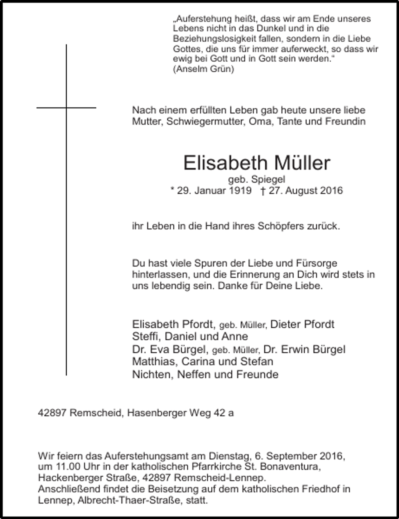 <p>„Auferstehung heißt, dass wir am Ende unseres<br />Lebens nicht in das Dunkel und in die<br />Beziehungslosigkeit fallen, sondern in die Liebe<br />Gottes, die uns für immer auferweckt, so dass wir<br />ewig bei Gott und in Gott sein werden.“<br />(Anselm Grün)</p><p>Nach einem erfüllten Leben gab heute unsere liebe<br />Mutter, Schwiegermutter, Oma, Tante und Freundin</p><p>Elisabeth Müller</p><p>geb. Spiegel<br />* 29. Januar 1919 † 27. August 2016<br />ihr Leben in die Hand ihres Schöpfers zurück.<br />Du hast viele Spuren der Liebe und Fürsorge<br />hinterlassen, und die Erinnerung an Dich wird stets in<br />uns lebendig sein. Danke für Deine Liebe.</p><p>Elisabeth Pfordt, geb. Müller, Dieter Pfordt<br />Steffi, Daniel und Anne<br />Dr. Eva Bürgel, geb. Müller, Dr. Erwin Bürgel<br />Matthias, Carina und Stefan<br />Nichten, Neffen und Freunde<br />42897 Remscheid, Hasenberger Weg 42 a</p><p>Wir feiern das Auferstehungsamt am Dienstag, 6. September 2016,<br />um 11.00 Uhr in der katholischen Pfarrkirche St. Bonaventura,<br />Hackenberger Straße, 42897 Remscheid-Lennep.<br />Anschließend findet die Beisetzung auf dem katholischen Friedhof in<br />Lennep, Albrecht-Thaer-Straße, statt.</p>