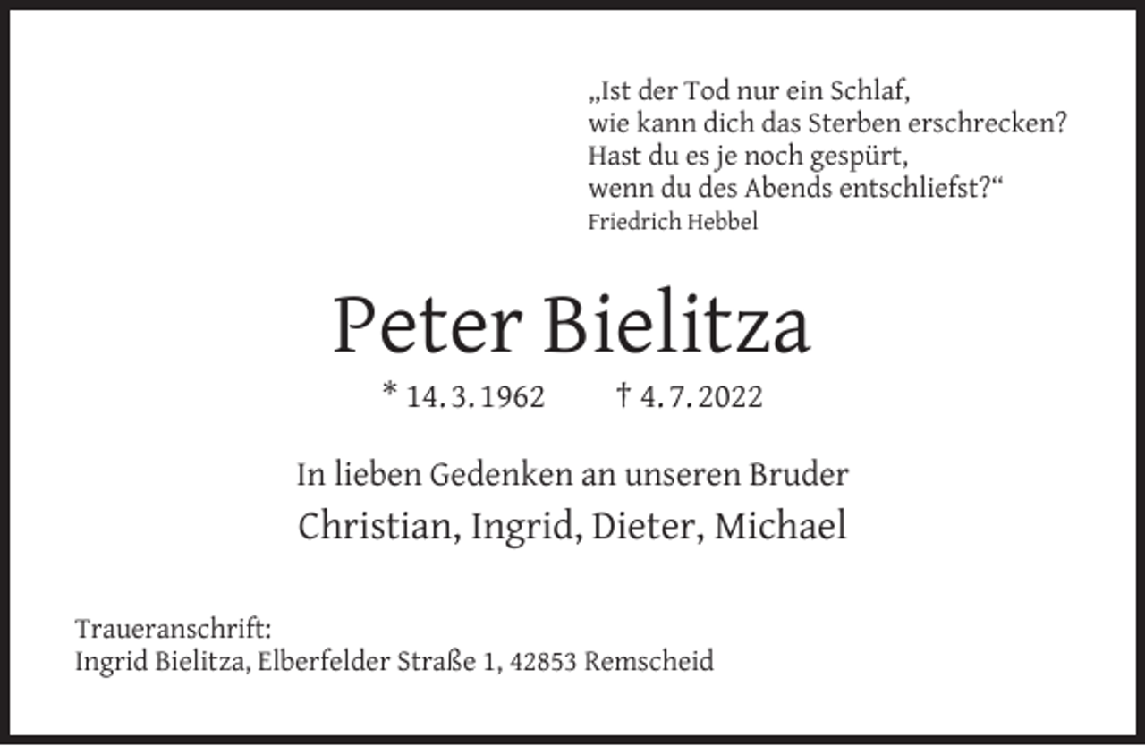 <p>„Ist der Tod nur ein Schlaf,<br />wie kann dich das Sterben erschrecken?<br />Hast du es je noch gespürt,<br />wenn du des Abends entschliefst?“</p><p>Friedrich Hebbel</p><p>Peter Bielitza<br />* 14. 3. 1962</p><p>† 4. 7. 2022</p><p>In lieben Gedenken an unseren Bruder</p><p>Christian, Ingrid, Dieter, Michael<br />Traueranschrift:<br />Ingrid Bielitza, Elberfelder Straße 1, 42853 Remscheid</p>